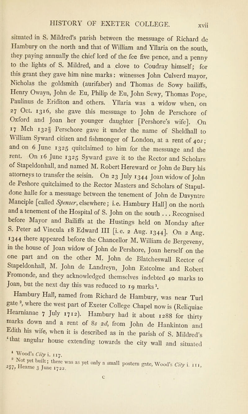 xvii situated in S. Mildred’s parish between the messuage of Richard de Hambury on the north and that of William and Yllaria on the south, they paying annually the chief lord of the fee five pence, and a penny to the lights of S. Mildred, and a clove to Coudray himself; for this grant they gave him nine marks: witnesses John Culverd mayor, Nieholas the goldsmith (aurifaber) and Thomas de Sowy bailiffs, Henry Owayn, John de Eu, Philip de Eu, John Sewy, Thomas Pope, Paulinus de Eriditon and others. Yllaria was a widow when, on 27 Oct. 1316, she gave this messuage to John de Perschore of Oxford and Joan her younger daughter [Pershore’s wife]. On 17 Mch 132I Perschore gave it under the name of Sheldhall to William Syward citizen and fishmonger of London, at a rent of 40^*; and on 6 June 1325 quitclaimed to him for the messuage and the rent. On 16 June 1325 Syward gave it to the Rector and Scholars of Stapeldonhall, and named M. Robert Hereward or John de Bury his attorneys to transfer the seisin. On 23 July 1344 Joan widow of John de Peshore quitclaimed to the Rector Masters and Scholars of Stapul- done halle for a messuage between the tenement of John de Davyntre Manciple [called Spenser, dsev/here; i.e. Hambury Hall] on the north and a tenement of the Hospital of S. John on the south ... Recognised before Mayor and Bailiffs at the Hustings held on Monday after S. Peter ad Vincula 18 Edward III [i.e. 2 Aug. 1344]. On 2 Aug. 1344 there appeared before the Chancellor M. William de Bergeveny, in the house of Joan widow of John de Pershore, Joan herself'^on the one part and on the other M. John de Blatcheswall Rector of Stapeldonhall, M. John de Landreyn, John Estcolme and Robert Fromonde, and they acknowledged themselves indebted 40 marks to Joan, but the next day this was reduced to 19 marks k Hambury Hall, named from Richard de Hambury, was near Turl gate k where the west part of Exeter College Chapel now is (Reliquiae Hearnianae 7 July 1712). Hambury had it about 1288 for thirty marks down and a rent of 8. 2d, from John de Hankinton and ^ dith his wife, when it is described as in the parish of S. Mildred’s ‘that angular house extending towards the city wall and situated * Wood’s City i. 117. 2 Not yet built; there was as yet only a sm.all 257> Hearne 3 June 1722. postern gate, Wood’s City i. Ill, c