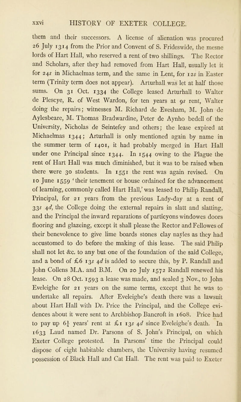 them and their successors. A license of alienation was procured 26 July 1314 from the Prior and Convent of S. Frideswide, the mesne lords of Hart Hall, who reserved a rent of two shillings. The Rector and Scholars, after they had removed from Hart Hall, usually let it for 24s in Michaelmas term, and the same in Lent, for 12s in Easter term (Trinity term does not appear). Arturhall was let at half those sums. On 31 Oct. 1334 the College leased Arturhall to Walter de Plescye, R. of West Wardon, for ten years at 9.? rent, Walter doing the repairs; witnesses M. Richard de Evesham, M. John de Aylesbeare, M. Thomas Bradwardine, Peter de Aynho bedell of the University, Nicholas de Seintefey and others; the lease expired at Michaelmas 1344; Arturhall is only mentioned again by name in the summer term of 1401, it had probably merged in Hart Hall under one Principal since 1344. In 1544 owing to the Plague the rent of Hart Hall was much diminished, but it was to be raised when there were 30 students. In 1551 the rent was again revised. On 10 June 1559 ‘their tenement or house ordained for the advancement of learning, commonly called Hart Hall,’ was leased to Philip Randall, Principal, for 21 years from the previous Lady-day at a rent of 33j 4d, the College doing the external repairs in slatt and slatting, and the Principal the inward reparations of particyons windowes doors flooring and glazeing, except it shall please the Rector and Fellowes of their benevolence to give lime boards stones clay nayles as they had accustomed to do before the making of this lease. The said Philip shall not let &c. to any but one of the foundation of the said College, and a bond of £6 13.? 4^ is added to secure this, by P. Randall and John Collens M.A. and B.M. On 20 July 1572 Randall renewed his lease. On 28 Oct. 1593 a lease was made, and sealed 3 Nov., to John Eveleighe for 21 years on the same terms, except that he was to undertake all repairs. After Eveleighe’s death there was a lawsuit about Hart Hall with Dr. Price the Principal, and the College evi- dences about it were sent to Archbishop Bancroft in 1608. Price had to pay up 6J years’ rent at £i 13J 4^ since Eveleighe’s death. In 1633 Laud named Dr. Parsons of S. John’s Principal, on which Exeter College protested. In Parsons’ time the Principal could dispose of eight habitable chambers, the University having resumed possession of Black Hall and Cat Hall. The rent was paid to Exeter