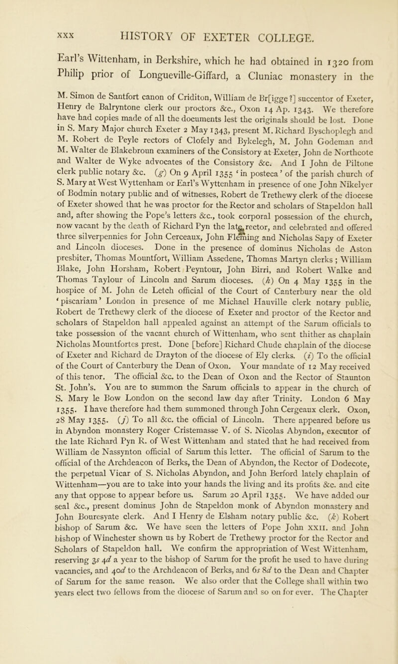 Earl s Wittenham, in Berkshire, which he had obtained in 1320 from Philip prior of Longueville-Giffard, a Cluniac monastery in the M. Simon de Santfort canon of Criditon, William de Br[igge ?] succentor of Exeter, Henry de Balryntone clerk our proctors &c., Oxon 14 Ap. 1343. We therefore have had copies made of all the documents lest the originals should be lost. Hone in S. Mary Major church Exeter 2 May 13435 present M. Richard Byschoplegh and M. Robert de Peyle rectors of Clofely and Bykelegh, M. John Godeman and M. Walter de Blakebroun examiners of the Consistory at Exeter, John de Northcote and Walter de Wyke advocates of the Consistory &c. And I John de Piltone clerk public notary &c. {g) On 9 April 1355 *in posteca’ of the parish church of S. Mary at West Wyttenham or Earl’s Wyttenham in presence of one John Nikelyer of Bodmin notary public and of witnesses, Robert de Trethewy clerk of the diocese of Exeter showed that he was proctor for the Rector and scholars of Stapeldon hall and, after showing the Pope’s letters &c., took corporal possession of the church, now vacant by the death of Richard Pyn the lat^rector, and celebrated and offered three silverpennies for John Cerceaux, John Fleming and Nicholas Sapy of Exeter and Lincoln dioceses. Done in the presence of dominus Nicholas de Aston presbiter, Thomas Mountfort, William Assedene, Thomas Martyn clerks ; William Blake, John Horsham, Robert Peyntour, John Birri, and Robert Walke and Thomas Taylour of Lincoln and Sarum dioceses, {k) On 4 May 1355 in the hospice of M. John de Letch official of the Court of Canterbury near the old *piscariam’ London in presence of me Michael Hauville clerk notary public, Robert de Trethewy clerk of the diocese of Exeter and proctor of the Rector and scholars of Stapeldon hall appealed against an attempt of the Sarum officials to take possession of the vacant church of Wittenham, who sent thither as chaplain Nicholas Mountfortes prest. Done [before] Richard Chude chaplain of the diocese of Exeter and Richard de Drayton of the diocese of Ely clerks, (z) To the official of the Court of Canterbury the Dean of Oxon. Your mandate of 12 May received of this tenor. The official &c. to the Dean of Oxon and the Rector of Staunton St. John’s. You are to summon the Sarum officials to appear in the church of S. Mary le Bow London on the second law day after Trinity. London 6 May 1355. I have therefore had them summoned through John Cergeaux clerk. Oxon, 28 May 1355. (7) To all &c. the official of Lincoln. There appeared before us in Abyndon monastery Roger Cristemasse V. of S. Nicolas Abyndon, executor of the late Richard Pyn R. of West Wittenham and stated that he had received from William de Nassynton official of Sarum this letter. The official of Sarum to the official of the Archdeacon of Berks, the Dean of Abyndon, the Rector of Dodecote, the perpetual Vicar of S. Nicholas Abyndon, and John Berford lately chaplain of Wittenham—you are to take into your hands the living and its profits &c. and cite any that oppose to appear before us. Sarum 20 April 1355. We have added our seal &c., present dominus John de Stapeldon monk of Abyndon monastery and John Bouresyate clerk. And I Henry de Elsham notary public &c. Robert bishop of Sarum &c. We have seen the letters of Pope John xxii. and John bishop of Winchester shown us by Robert de Trethewy proctor for the Rector and Scholars of Stapeldon hall. We confirm the appropriation of West Wittenham, reserving 3^ 4^ a year to the bishop of Sarum for the profit he used to have during vacancies, and ^od to the Archdeacon of Berks, and 6s Sd to the Dean and Chapter of Sarum for the same reason. We also order that the College shall within two years elect two fellows from the diocese of Sarum and so on for ever. The Chapter