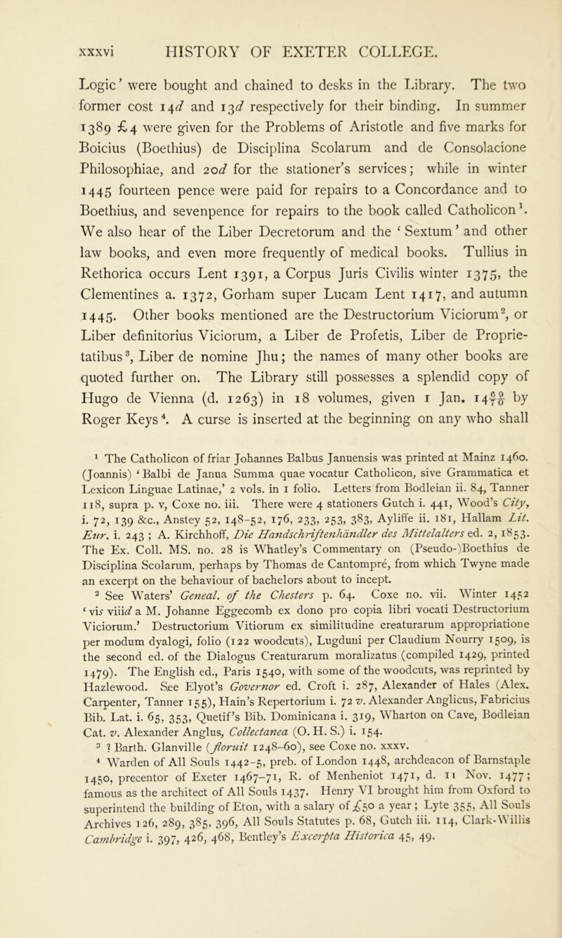 Logic ’ were bought and chained to desks in the Library. The two former cost \\d and respectively for their binding. In summer 1389 £4 were given for the Problems of Aristotle and five marks for Boicius (Boethius) de Disciplina Scolarum and de Consolacione Philosophiae, and 2od for the stationer’s services; while in winter 1445 fourteen pence were paid for repairs to a Concordance and to Boethius, and sevenpence for repairs to the book called Catholicon^. We also hear of the Liber Decretorum and the ‘Sextum’ and other law books, and even more frequently of medical books. Tullius in Rethorica occurs Lent 1391, a Corpus Juris Civilis winter 1375, the Clementines a. 1372, Gorham super Lucam Lent 1417, and autumn 1445. Other books mentioned are the Destructorium Viciorum^, or Liber definitorius Viciorum, a Liber de Profetis, Liber de Proprie- tatibus Liber de nomine Jhu; the names of many other books are quoted further on. The Library still possesses a splendid copy of Hugo de Vienna (d. 1263) in 18 volumes, given i Jan. i4f|- by Roger Keys ^ A curse is inserted at the beginning on any who shall ^ The Catholicon of friar Johannes Balbus Januensis was printed at Mainz 1460. (Joannis) ‘ Balbi de Janua Summa quae vocatur Catholicon, sive Grammatica et Lexicon Linguae Latinae,’ 2 vols. in i folio. Letters from Bodleian ii. 84, Tanner 118, supra p. V, Coxe no. iii. There were 4 stationers Gutch i. 441, Wood’s City, i. 72, 139 &c., Anstey 52, 148-52, 176, 233, 253, 383, Ayliffe ii. 181, Hallam Lit. Enr. i. 243 ; A. Kirchhoff, Die Handschriftenhdndler des Mittelalters ed. 2, 1853. The Ex. Coll. MS. no. 28 is Whatley’s Commentary on (Pseudo-)Boethius de Disciplina Scolarum, perhaps by Thomas de Cantompre, from which Twyne made an excerpt on the behaviour of bachelors about to incept. ^ See Waters’ Geneal. of the Chesters p. 64. Coxe no. vii. Winter 1452 ‘ vh viiit/a M. Johanne Eggecomb ex dono pro copia libri vocati Destructorium Viciorum.’ Destructorium Vitiorum ex similitudine creaturarum appropriatione per modum dyalogi, folio (122 woodcuts), Lugduiii per Claudium Nourry i509> the second ed. of the Dialogus Creaturarum moralizatus (compiled 1429, printed 1479). The English ed., Paris 1540, with some of the woodcuts, was reprinted by Hazlewood. See Elyot’s Governor ed. Croft i. 287, Alexander of Hales (Alex. Carpenter, Tanner 155), Hain’s Repertorium i. 72 v. Alexander Anglicus, Fabricius Bib. Lat. i. 65, 353, Quetif’s Bib. Dominicana i. 319, Wharton on Cave, Bodleian Cat, V. Alexander Anglus, Collectanea (O. H. S.) i. 154. ^ ? Barth. Glanville {floruit 1248-60), see Coxe no. xxxv. < Warden of All Souls 1442-5, preb. of London 1448, archdeacon of Barnstaple 1450, precentor of Exeter 1467-71, R. of Menheniot 147^) Nov. 1477 > famous as the architect of All Souls 1437. Henry VI brought him from Oxford to superintend the building of Eton, with a salary of a year; Lyte 355, All Souls Archives 126, 289, 385, 396, All Souls Statutes p. 68, Gutch iii. 114, Clark-Willis Cambridge i. 397, 426, 468, Bentley’s Excerpta Historica 45, 49.