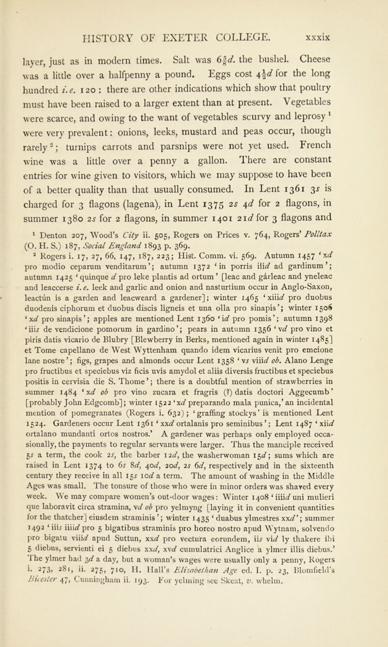 layer, just as in modern times. Salt was the bushel. Cheese was a little over a halfpenny a pound. Eggs cost 4^-d for the long hundred i.e. 120 : there are other indications which show that poultry must have been raised to a larger extent than at present. Vegetables were scarce, and owing to the want of vegetables scurvy and leprosy' were very prevalent: onions, leeks, mustard and peas occur, though rarely^; turnips carrots and parsnips were not yet used. French wine was a little over a penny a gallon. There are constant entries for wine given to visitors, which we may suppose to have been of a better quality than that usually consumed. In Lent 1361 3^ is charged for 3 flagons (lagena), in Lent 1375 2^ 4^ for 2 flagons, in summer 1380 2^ for 2 flagons, in summer 1401 2i</ for 3 flagons and ^ Denton 207, Wood’s Cify ii. 505, Rogers on Prices v. 764, Rogers’ Polltax (O. H. S.) 187, Social England 1893 p. 369. ^ Rogers i. 17, 27, 66, 147, 187, 223; Hist. Comm. vi. 569. Autumn 1457 pro modio ceparum venditarum’; autumn 1372 ‘in porris iii^ ad gardinum ’; autumn 1425 ‘quinque d pro leke plantis ad ortum ’ [leac and garleac and yneleac and leaccerse i. e. leek and garlic and onion and nasturtium occur in Anglo-Saxon, leactun is a garden and leacweard a gardener]; winter 1465 ‘ xiii^/ pro duobus duodenis ciphorum et duobus discis ligneis et una olla pro sinapis’; winter 1506 ‘xi/ pro sinapis’; apples are mentioned Lent 1360 ^\d pro pomis’; autumn 1398 ‘iiL de vendicione pomomm in gardlno’; pears in autumn 1356 '■yd pro vino et piris datis vicario de Blubry [Blewberry in Berks, mentioned again in winter 1485] et Tome capellano de West Wyttenham quando idem vicarius venit pro emcione lane nostre’; figs, grapes and almonds occur Lent 1358 ‘ vj viiii/ ob. Alano Lenge pro fructibus et speciebus viz ficis uvis amydol et aliis diversis fructibus et speciebus positis in cervisia die S. Thome ’; there is a doubtful mention of strawberries in summer 1484 ‘ x^/ ob pro vino zucara et fragris (?) datis doctor! Aggecumb ’ [probably John Edgcomb]; winter 1522 ‘x^/ preparando mala punica,’an incidental mention of pomegranates (Rogers i. 632); ‘graffing stockys’ is mentioned Lent 1524. Gardeners occur Lent 1361 ‘ xx^/ ortalanis pro seminibus’; Lent 1487 ' xnd ortalano mundanti ortos nostros.’ A gardener was perhaps only employed occa- sionally, the payments to regular servants were larger. Thus the manciple received a term, the cook 2s, the barber 12c/, the washerwoman 15^/; sums which are raised in Lent 1374 to 65 8^, 40c/, 2od, 2s 6d, respectively and in the sixteenth century they receive in all 155' io<^ a term. The amount of washing in the Middle Ages was small. The tonsure of those who were in minor orders was shaved every week. We may compare women’s out-door wages: Winter 1408 ‘ iiiirf' uni mulieri que laboravit circa stramina, \d ob pro yelmyng [laying it in convenient quantities for the thatcher] eiusdem straminis ’; winter 1435 ‘ duabus ylmestres xxt/’; summer 1492 ‘ iiij \\\\d pro 5 bigatibus straminis pro horeo nostro apud Wytnam, solvendo pro bigatu \\nd apud Suttun, xx^/ pro vectura eorundem, iij \\d ly thakere ibi 5 diebus, servienti ei 5 diebus xxi/, \\d cumulatrici Anglice a ylmer illis diebus.’ 1 he ylmer had ■^d a day, but a woman’s wages were usually only a penny, Rogers i. 273, 281, ii. 275, 710, H. Hall’s Elizabethan Age ed. I. p. 23, Blomficld’s hicesier 47, Cunningham ii. 193. Fur yclming sec bkcat, v. whelm.