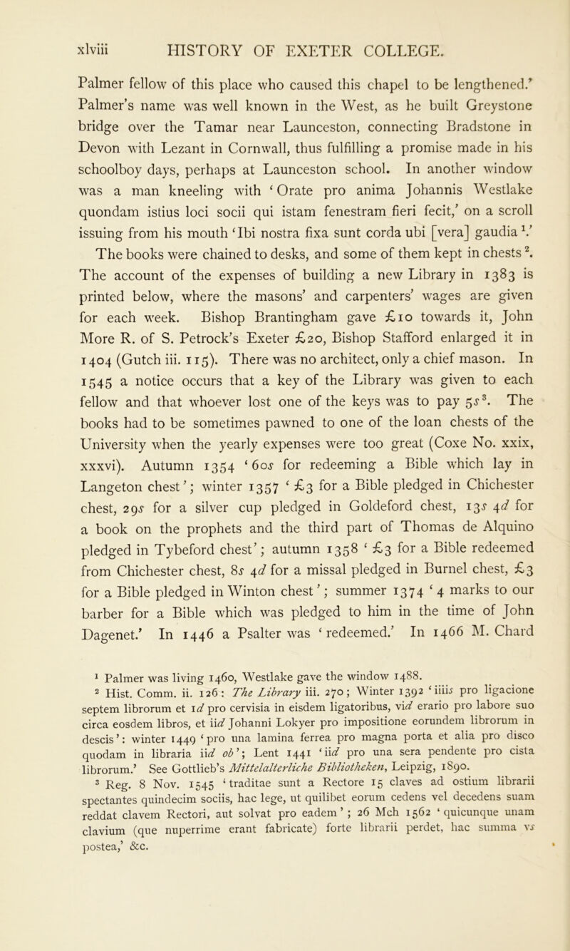 Palmer fellow of this place who caused this chapel to be lengthened.’ Palmer’s name was well known in the West, as he built Greystone bridge over the Tamar near Launceston, connecting Bradstone in Devon with Lezant in Cornwall, thus fulfilling a promise made in his schoolboy days, perhaps at Launceston school. In another window was a man kneeling with ‘Orate pro anima Johannis Westlake quondam istius loci socii qui istam fenestram fieri fecit,’ on a scroll issuing from his mouth ‘Ibi nostra fixa sunt corda ubi [vera] gaudia The books were chained to desks, and some of them kept in chests ^ The account of the expenses of building a new Library in 1383 is printed below, where the masons’ and carpenters’ wages are given for each week. Bishop Brantingham gave £10 towards it, John More R. of S. Petrock’s Exeter £20, Bishop Stafford enlarged it in 1404 (Gutch iii. 115). There was no architect, only a chief mason. In 1545 a notice occurs that a key of the Library was given to each fellow and that whoever lost one of the keys was to pay 5^®. The books had to be sometimes pawned to one of the loan chests of the University when the yearly expenses were too great (Coxe No. xxix, xxxvi). Autumn 1354 ‘60s for redeeming a Bible which lay in Langeton chest’; winter 1357 ‘ £3 for a Bible pledged in Chichester chest, 2gs for a silver cup pledged in Goldeford chest, i3«f 4d for a book on the prophets and the third part of Thomas de Alquino pledged in Tybeford chest’; autumn 1358 ‘ £3 for a Bible redeemed from Chichester chest, 8^ 4d for a missal pledged in Burnel chest, £3 for a Bible pledged in Winton chest ’; summer 1374 ‘4 marks to our barber for a Bible which was pledged to him in the time of John Dagenet.’ In 1446 a Psalter was ‘redeemed.’ In 1466 M. Chard ^ Palmer was living 1460, Westlake gave the window 1488. 2 Hist, Comm. ii. 126: The Library iii. 270; Winter 1392 ‘iiib pro ligacione septem librorum et pro cervisia in eisdem ligatoribns, vi^/ erario pro labore suo circa eosdem libros, et iid Johanni Lokyer pro impositione eorundem librorum in descis ’; winter 144Q ^ pro una lamina ferrea pro magna porta et alia pro disco quodam in libraria \\d ob^ \ Lent 144^ ^‘6-d pro una sera pendente pro cista librorum.’ See Gottlieb’s Mittelalterliche Bibliotheken, Leipzig, 1890. 2 Reg. 8 Nov. 1545 ‘traditae sunt a Rectore 15 claves ad ostium librarii spectantes quindecim sociis, hac lege, ut quilibet eorum cedens vel decedens suam reddat clavem Rectori, aut solvat pro eadem ’ ; 26 Mch 1562 ‘ quicunque unam clavium (que nuperrime erant fabricate) forte librarii perdet, hac summa v,y postea,’ &c.
