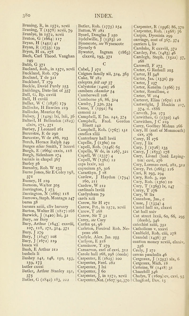 Bruning, R, in 1572, xcvii Bruning, T (1578) xcvii, 79 Brunlye, in 1572, xcvii Bruton, G (1664) n? Bryan, H (1452) 41 Bryan, R (1733) 139 Bryen, H cx, 278 Buch, Carl Theod. Vaughan 249 Bubb, G 371 Bucland, Rob., in 1572, xcvii Buckland, Rob. 279 Bocland, T de 321 Buckland, T 279 Buckle, David Purdy 253 Buildings, Date-list of 357 Bull, G, Bp. cxviii Bull, H cxviii Buller, W C (1836) 179 Bullocke, H Ba^vden 219 Bullocke, Maurice 65 Bulsey, J (1429) Ixi, Ixii, 36 Bulteel, H Bellenden (1823) clxiv, 171, 371 Bur bey, J Leonard 261 Burcestre, R de 290 Burcestre, W de 286, 293 Burch, Horace Ralph 249 Burges alias Smith, T Ixxxvi Burgh, E (1669) cxxix, 118 Burgh, Sidenham 274 burials in chapel 367 Burley 56 Burnaby, Rob. W 233 Burne Jones, Sir E Coley 198, 371 Burney, H 219 Burnom, Walter 305 Burrington, J 273 Burringlon, N (1669) Burrows, Steph. Montagu 247 bursa 38 bursars xciii, cliv bursary Burton, Walter H (1817) 168 Burwick, J (1420) Ixi, 32 Bury, see Bery Bury, Arthur (1643} cxxviii, 107, 118, 271, 314, 371 Bury, J 279 Bury, J (1647) 108 Bury, J (1672) 09 busca vii Bush, E Arthur 212 bushels li Bushey 141, 148, 150, 153, I59» 173. butler cxxxi Butler, Arthur Stanley 251, 375 Butler, G (1842) 183, 222 Butler, Rob. (1775) 154 Button, W 281 Byard, Douglas J 250 Bydelwille, J (1383) 20 Bynescote, Wynescote Byrnely 6 By water, Ingram (1863) clxxvii, 193, 371 C Cabel, J 271 Caignes family xii, 324, 365 Cake, W 282 caleptra felt cap 37 Calystoke (1400) 26 cambera chamber 54 Camberwell 106 Camborne 56, 86, 324 Camby, J 3^, 334 Came, T (1592) 84 cameni 22 Campbell, E Jas. 242, 374 Campbell, Fred. Gordon Bluett 242 Campbell, Rob. (1767) 151 candles xliii Canterbury hall Ixvii Capelle, J (1360) 10 (’apell, Rob. (1546) 65 Capella, W de, in 1267, 321 Capell, W (1337) 4 Capell, W (1362) 12 caps Ixxiv, xci capucium 56, 306 Cararthyn, J 28 Cardew, J Haydon (1794) 160, 211 Cardew, W 212 cardinals Ixviii Cardynham 79 cards xcii Carew, Sir H 271 Carew, Pet., in 1572, xcvii Carew, T 268 Carew, Sir T 31 Carey, see Cary Carfax 91, 96 Carleton, Percival Rob. Ne- pean 266 Carlyle, Alex. Jas. 255 Carlyon, E 218 Carminow, T 279 Carnarvon, earl of cxvi, 312 Carole hall 268, 298 (deeds) Carpenter, E (1625) 100 Carpenter, P^erd. 282 Carpenter, J Ixi Carpenter, J 60 Carpenter, J, in 1572, xcvii Carpenter,Nat. (1607)92,370 Carpenter, R (1596) 86, 370 Carpenter, Rob. (1568) 76 Carpin, Dyonisia 299 carriage, cost of 367, 374 carriers 1, liv Carslake, R cxxviii, 372 Carsley, Pet. (1483) 46 Carslegh, Steph. (1522) 57, 268 Carswell, F 273 Carter, G Redsull 203 Carter, H 348 Carter, Jas. (1530) 59 Carter, J 257 Carter, Kenelm (1566) 75 Carter, Reaullme, c Carter, W 214 Carteret, Elias (1670) 118 Cartwright, J Hockin 217, 374, d. 1886 Carveth, Jos. 273 Carwithen, G (1750) 146 Carwithen, J C 219 Carey, Godfrey Mohun 266 Cary, H (earl of Monmouth) cxv, 276 Carey, H 276 Cary, J lix Cary, J (1726) 135 Carey, J (1833) 178 Cary, Lionel (lord Leping- ton) cxvi, 276 Cary, Lorenzo cxvi, 281, 312 Carey, Pet. (1663) Cari, R 293, 294 Cary, Rob. 3, 290 Cary, Rob. (1360) 10 Cary, T (1365) Iv, 147 Carey, T 276 Cary, W lix Casaubon, Jas., c Casse, J (1334) 4 Castel hall xx, clxxvi Cat hall xxiv Cat street Ixxii, 60, 66, 295 (deeds), 346 catechist xciii, 352 Catholicon v, xxxvi Caulfield, Rob. ciii, 278 Caundel (1436) 37 caution money xcviii, clxxiv, 356 Ceely, J 272 cereus paschalis 46 Cergeaux, J (1353) xix, 6 Cergeaux, Mich. 18 Certeine, W (1418 ) 31 Chacehill 346 Chafyn, T (1609) cv, cxvi, 93 Chagford, Dev. 15