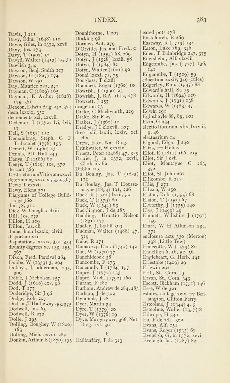Davis, J 211 Davy, Edm. (1648) 110 Davie, Giles, in 1572, xcvii Davy, Jos. 273 Davy, T (1507) 52 Davyd, Walter (1413) 3° Dawlish 3, 4 Dawson, Benj. Smith 227 Dawson, G (1827) 174 Dawson, W 251 Day, Maurice 223, 372 Dayman, C (1809) 165 Dayman, E Arthur (1828) 175» 371 Deacon, Edwin Aug. 242,374 dean Ixxxix, 350 decrements xci, cxxvii Dedemor, J (1372) Ivi, Ivii, 17 Dell, S (1652) 112 Demainbray, Steph. G F Triboudet (1778) I55 Demett, W (1460) 43 Dennis, Alf. Hull 249 Denys, T (1586) 82 Denys, T (1629) loi, 370 descant 369 DestructoriumVitiorum xxxvi determining xxxi, xl, 350,367 Dewe T cxxvii Dewy, Elena 301 Diagrams of College Build- ings 360 dial 78, 312 Dick, W Douglas clxiii Dill, Jos. 273 Dillon, H 209 Dillon, Jas. cii dinner hour Ixxxix, clviii disportum xxi disputations Ixxxix, 350, 354 divinity degrees xc, 133, 155, 367 Dixon, Fred, Percival 264 Dobbe, W (1333) 3. 294 Dobbys, J, alderman, 295, 309 Dobie, J Nicholson 257 Dodd, J (1618) cxv, 98 Dod, T 277 Doderidge, Sir J 96 Dodge, Rob. 207 Dodson,THatheway 253,375 Dodwell, Jas. 65 Dod well, R 272 Dolle, J 295 Dolling, Boughey W (1800) 163 Dolling, Mich, cxviii, 282 Donkin, Arthur E (1870) 195 Donnithorne, T 207 Dorking 96 Dormer, Ant. 279 D’Orville, Jas, and Fred., c Dotyn, H (1554) 68, 269 Dotyn, J (1528) Ixxiii, 58 Dotyn, J (1584) 82 Dotyn, Walter (1601) 90 Douai Ixxxi, 7i> 75 Douglass, T clxiii Dounhed, Roger (1360) 10 Dowrish, J (1390) 23 Dowrish, J, B.A, 1612, 278 Dowsett, J 257 dragetum 13 Drake, C Mackworth, 229 Drake, Sir F 271 Drakes, J (1360) 10 Dredge, J I clxxvii, 107 dress xli, Ixxiii, Ixxiv, xci, clix Drew, E 50, Nat. Biog. Drinkwater, W cxxxiv Druett, Peter (1488) 47, 329 Drurie, J, in 1572, xcvii, Clark iii. 62 Dublin 115 Du Boulay, Jas. T (1823) 171 Du Boulay, Jas. T Housse- mayne (1854) 191, 226 Duck, R (1501) Ixxii, 50 Duck, T (1579) 80 Duck, W (154O 63 Ducklington, J de 285 Dudding, Horatio Nelson (1831) I77_ _ Dudley, J, bailiff 309 Dudman, Walter (1488) 47, 329 Duke, R 27T Dumaresq, Dan. (1740) 142 Dun, W (1570) 77 Dunchideock 38 Duncombe, F 273 Duncumb, T (1784) 157 Dupre, J (1772) 153 Dupre, Mich. (1792) 160 Durant, F 282 Durham, Andrew de 284, 285 Durham, J de 302 Dymmok, J 28 Dyer, Martin 34 Dyre, T (1379) 20 Dyer, W (1376) 19 Dyve, Margery xvi, 366, Nat. Biog. xvi. 301 E Eadburbiry, T de 323 eared pots 278 Eastchurch, R 269 East way, R (1719) i.34 Eaton, Luke 269, 346 Eden, T Bainbridge 247, 375 Edersheim, Alf. clxviii Edgcombe, Jas. (1727) ^36, 141 Edgcombe, T (1529) 59 education xxxiv, 349 (rules) Edgerley, Rob. (1597) 88 Edward’s hall, St. 39 Edwards, H (1694) 126 Edwards, J (1731) 138 Edwards, W (1483) 47 Edwin 291 Egloshayle 88, 89, loi Ekin, G 234 electio librorum, xlix, Ixxviii, 9, 46 _ electuarium 14 Elgood, Edgar J 240 Elias, see Helias Eliot, E (1811) 166, 215 Eliot, Sir J cvii Eliot, Montague C 263, 372 Eliot, St. John 202 Ellicombe, R 212 Ellis, J 271 Ellison, W 2 50 Elston, Rob. (1555) 68 Elston, T (1551) 67 El worthy, J (1735) Elys, J (1499) 49 Emmett, Willshire J (1791) 159 Emra, W H Atkinson 234, 372 enclosure acts 330 (Merton) 338 (Little Tew) Endecotte, W (1579) 80 Endellion 6, 16, 52, 56 Engleheart, G. Herb. 241 Erlestoke (1409) 29 Erie win 292 Erth, St., Corn. 19 Ervan, St., Corn. 343 Escott, Bickham (1751) 146 Esse, W de 321 estates, college xciv. see Bcn- sington, Clifton Ferry Estcolme, J (1344') 4, 5 Estcolme, Walter (1357) 8 Ethrope, H 340 Eu, P de 284, 302 Evans, Alf. 251 Evans, Roger (1553) 67 Eveleigh, G, in 1572, xcvii Eveleigh, Jas. (1587) 82