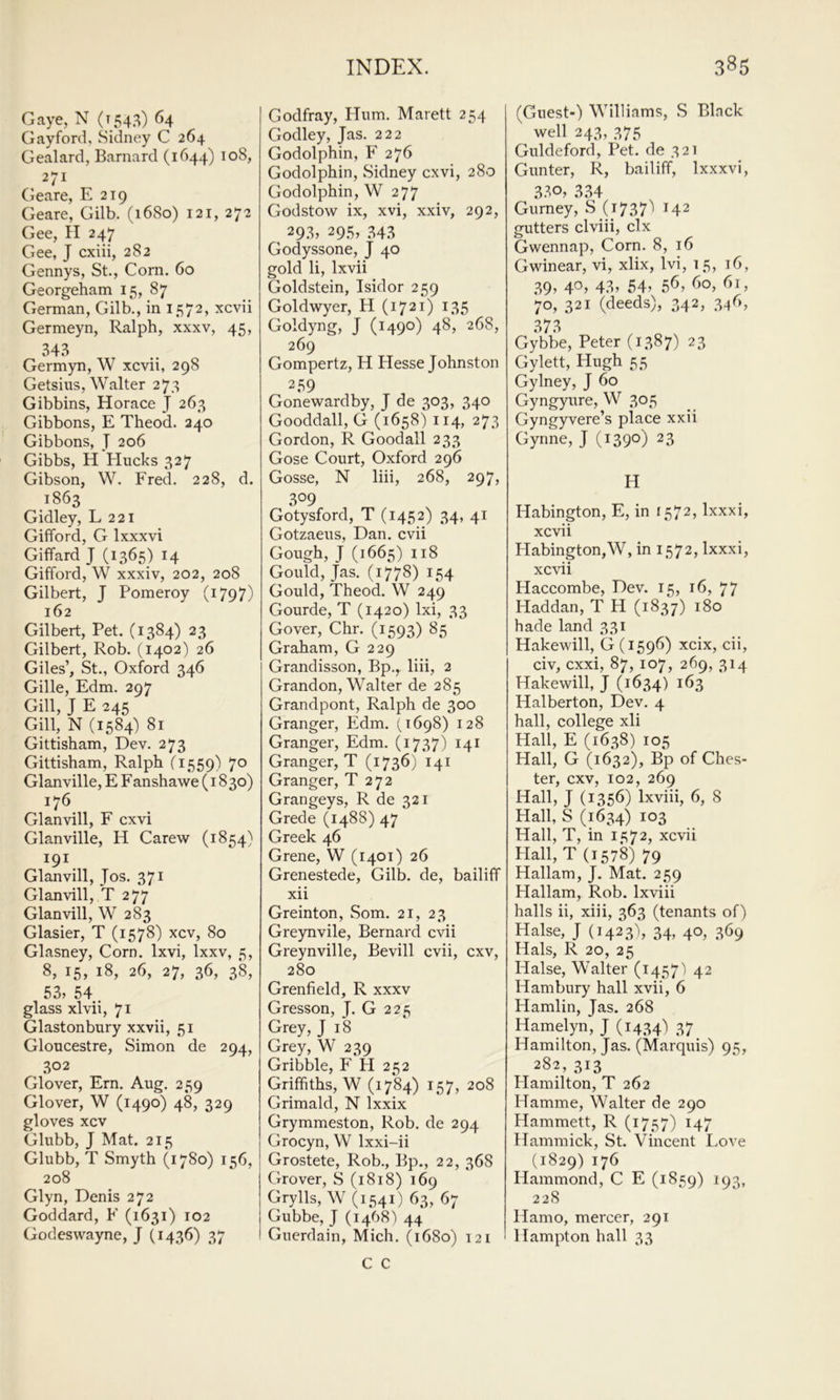 Gaye, N (1543) 64 Gay ford, Sidney C 264 Gealard, Barnard (1644) 108, 271 (ieare, E 219 Geare, Gilb. (1680) 121, 272 Gee, H 247 Gee, J cxiii, 282 Gennys, St., Corn. 60 Georgeham 15, 87 German, Gilb., in 1572, xcvii Germeyn, Ralph, xxxv, 45, 343 Germyn, W xcvii, 298 Getsius, Walter 273 Gibbins, Horace J 263 Gibbons, E Theod. 240 Gibbons, J 206 Gibbs, H Hucks 327 Gibson, W. Fred. 228, d. ,1863 Gidley, L 221 Gifford, G Ixxxvi Giffard J (1365) 14 Gifford, W xxxiv, 202, 208 Gilbert, J Pomeroy (i797) 162 Gilbert, Pet. (1384) 23 Gilbert, Rob. (1402) 26 Giles’, St., Oxford 346 Gille, Edm. 297 Gill, J E 245 Gill, N (1584) 81 Gittisham, Dev. 273 Gittisham, Ralph (1559) Glanville, E F anshawe (1830) 176 Glanvill, F cxvi Glanville, H Carew (1854} 191 Glanvill, Jos. 371 Glanvill, *T 277 Glanvill, W 283 Glasier, T (1578) xcv, 80 Glasney, Corn. Ixvi, Ixxv, 5, 8, 15, 18, 26, 27, 36, 38, 53, 54. glass xlvii, 71 Glastonbury xxvii, 51 Gloucestre, Simon de 294, 302 Glover, Ern. Aug. 259 Glover, W (1490) 48, 329 gloves xcv Glubb, J Mat. 215 Glubb, T Smyth (17S0) 156, 208 Glyn, Denis 272 Goddard, F (1631) 102 Godeswayne, J (1436) 37 Godfray, Hum. Marett 254 Godley, Jas. 222 Godolphin, F 276 Godolphin, Sidney cxvi, 280 Godolphin, W 277 Godstow ix, xvi, xxiv, 292, 293, 295, .343 Godyssone, J 40 gold li, Ixvii Goldstein, Isidor 259 Goldwyer, H (1721) 135 Goldyng, J (1490) 48, 268, 269 Gompertz, H Hesse Johnston 259 Gonewardby, J de 303, 340 Gooddall, G (1658) 114, 273 Gordon, R Goodall 233 Gose Court, Oxford 296 Gosse, N liii, 268, 297, 309 Gotysford, T (1452) 34, 41 Gotzaeus, Dan. cvii Gough, J (1665) 118 Gould, Jas. (1778) 154 Gould, Theod. W 249 Gourde, T (1420) Ixi, 33 Gover, Chr. (1593) 85 Graham, G 229 Grandisson, Bp.^ liii, 2 Grandon, Walter de 285 Grandpont, Ralph de 300 Granger, Edm. (1698) 128 Granger, Edm. (1737) 141 Granger, T (1736) 141 Granger, T 272 Grangeys, R de 321 Grede (1488) 47 Greek 46 Grene, W (1401) 26 Grenestede, Gilb. de, bailiff xii Greinton, Som. 21, 23 Greynvile, Bernard cvii Greynville, Bevill cvii, cxv, 280 Grenfield, R xxxv Gresson, J. G 225 Grey, J 18 Grey, W 239 Gribble, F H 252 Griffiths, W (1784) 157, 208 Grimald, N Ixxix Grymmeston, Rob. de 294 Grocyn, W Ixxi-ii Grostete, Rob., Bp., 22, 368 Grover, S (1818) 169 Grylls, W (1541) 63, 67 Gubbe, J (1468') 44 Guerdain, Mich. (1680) 121 C C (Guest-) Williams, S Black well 243, 375 Guldeford, Pet. de 321 Gunter, R, bailiff, Ixxxvi, 334 Gurney, S (17371 142 gutters clviii, clx Gwennap, Corn. 8, 16 Gwinear, vi, xlix, Ivi, 15, 16, 39, 43? 54’ 5^’ ^^5 70, 321 (deeds), 342, 34b, 373 Gybbe, Peter (1387) 23 Gylett, Hugh 55 Gylney, J 60 Gyngyure, W 305 Gyngyvere’s place xxii Gynne, J (1390) 23 H Habington, E, in 1572, Ixxxi, xcvii Habington,W, in 1572, Ixxxi, xcvii Haccombe, Dev. 15, 16, 77 Haddan, T H (1837) hade land 331 Hakewill, G (1596) xcix, cii, civ, cxxi, 87, 107, 269, 314 Hakewill, J (1634) ^^3 Halberton, Dev. 4 hall, college xli Hall, E (1638) 105 Hall, G (1632), Bp of Ches- ter, cxv, 102, 269 Hall, J (1356) Ixviii, 6, 8 Hall, S (1634) 103 Hall, T, in 1572, xcvii Hall, T (1578) 79 Hallam, J. Mat. 259 Plallam, Rob. Ixviii halls ii, xiii, 363 (tenants of) Halse, J (1423I, 34, 40, 369 Hals, R 20, 25 Halse, Walter (1457) 42 Ham bury hall xvii, 6 Hamlin, Jas. 268 Hamelyn, J (1434) 37 Hamilton, Jas. (Marquis) 95, 282, 313 Hamilton, T 262 Hamme, Walter de 290 Hammett, R (1757) 147 Hammick, St. Vincent Love (1829) 176 Hammond, C E (1859) 193, 228 Hamo, mercer, 291 Hampton hall 33