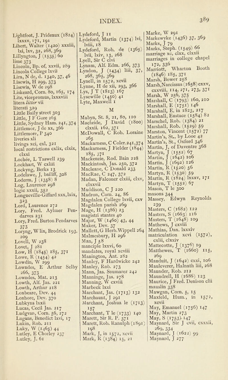 Lightfoot, J. Prideaux (1824) Ixxxv, 171, 191 Lihert, Walter (1420) xxxiii, Ixi, Ixv, 32, 268, 369 Lillyngton, J (1535) 60 lime 373 Lincoln, Bp. of, xxvii, 289 Lincoln College Ixvii Lira, Nde, d. 1340, 37, 46 Idsewis, H 299, 373 Lisewis, W de 298 Liskeard, Corn. 80, 165, 174 Lite, vicepromus, Ixxxviii litera litter vii literati 329 Little Baily street 303 Little, J F Gore 265 Little, Sydney Ham. 241, 374 Littlemor, J de xx, 366 Littlemore, P 340 liveries xli livings xci, cxl, 321 local restrictions cxlix, clxix, clxxi Lochee, L Taswell 239 Lockhart, W cxliii Lockyng, Berks 13 Lodelawe, J, bailiff, 308 Loderm, J (,1358) 8 Log, Laurence 298 logic xxxii, 352 Longueville-Giffard xxx,lxix, 323 Lord, Laurence 272 Lory, Fred. Aylmer Pen- darves 231 Lory, Fred. Burton Pendarves 373 Loryng, W lix, Brodrick 193, 209 Lovell, W 238 Lovet, J 281 Low, H (1845) 185, 371 Lowe, R (1454) 42 Lowdin, W 299 Lowndes, E Arthur Selby 266, 373 Lowndes, Mat. 213 Lowth, Alf. Jas. 221 Lowth, Arthur 218 Loxbearc, Dev. 44 Loxhorc, Dev. 370 Lubkyns Ixxii Lucas, Cecil Jas. 217 Ludgvan, Corn. 56, 272 Lugans, Benedict Ixvi, 17 Lukin, Rob. 211 Luky, W (1465) 44 Lutley, E Chorley 237 LUtley, J. 61 Lydeford, J ii Lydeford, Martin (1374) ^^i, Iviii, 18 Lydeford, Rob. de (13^5) Ivii, Ixiv, 13, 268 Lyell, Sir C clvi Lynam, Alf. Edm. 266, 373 Lyndon, J (1434) llii> 37> 268, 365, 369 Lynell, in 1572, xcvii Lynne, H de xii, 293, 366 Lys, J T (1813) 167 Lysewille (1450) 41 Lyte, Maxwell i M Mabyn, St. 8, 21, 80, no Macbride, J David (1800) clxxii. 162, 371 McDowall, C Rob. Loraine 265 Mackarness, C Coler.241,374 Mackarness, J Fielder (1844) i85> .S7I Mackenzie, Rod. Bain 228 Mackintosh, Jas. 250, 372 Macleane, C Donald 233 MacRae, C 247, 372 Madan, Falconer clxiii, clxv, clxxvii Maddison, C J 220 Madron, Corn. 24, 86 Magdalen College Ixvii, cxv Magdalen parish 269 Mage, H (1386) 23 magistri stantes 40 Major, W (1460) 43, 44 Maker, Dev. 37 Mallett, G Herb.Wippell 264 Malmesbury, H 296 Man, J 58 manciple Ixxvi, 60 mandates, royal xcviii Manington, Ant. 282 Manley, F Hardwicke 242 Manley, Rob. 273 Mann, Jas. Saumarez 242 Manninge, Jas. 278 Manning, W cxviii Marbeck Ixxi Marchant, Jas. (1713) 132 Marchaunt, J 291 Marchant, Joshua le (1713) 157 Marchant, T le (1733) 140 Marett, Sir R. P. 371 Marett, Rob. Ranulph (1891) 198 Mark, J, in 1572, xcvii Mark, R (1384) 15, 21 Marke, W 291 Markewyke (1436) 37> 3^9 Marks, J 79 Marks, Steph. (1549) 6^ marriage xc, clxx, clxxii marriages in college chapel 172, 336 ^ ^ Marriott, Wharton Booth (1846) 185, 371 Marsh, Bower 258 Marsh,Narcissus (1658) cxxv, cxxviii, 114, 271, 273, 371 Marsh, W 256, 375 Marshall, C (i793) 160, 210 Marshall, E (1751) Marshall, E, in 1823, 217 Marshall, Eustace (1584) 82 Marschel, Rob. (1384) 21 Marshall, Rob. (1529) 59 Marston, Vincent (1572) 77 Martin’s, St., by Looe 42 Martin’s, St., Oxford 346 Martin, J, of Daventre 368 Martyn, J (1552) 67 Martin, J (1642) 106 Martin, J (1692) 126 Martin, R (1520) 56 Martyn, R (153°) 59 Martin, R (1824) Ixxxv, 171 Martyn, T (1552) 67 Mason, T le 300 masons 344 Massey, Edwyn Reynolds 239 Masters, C (1682) 122 Masters, S (1663) 116 Masters, T (1648) 109 Mathews, J cxviii Mathias, Dan. Ixxxiv matriculation xcvi (1572), cxlii, clxxiv Mattecotte, J (137^) ^9 Matthewes, T (1660) 115, 269 Mauduit, J (1642) cxxi, 106 Mauleverer, Halnath liii, 268 Maunder, Rob. 212 Maundrell, H (1686) 123 Maurice, J Fred. Denison clii mauslin 338 Mawgan, Corn. 5, 15 Maxleld, Hum., in 1572, xcvii May, Emanuel (1756) 147 May, Martin 273 May, S (1753). 147 Maynard, Sir J cvii, cx.xxii, 269, 334 Maynard, J (1622) 99 Maynard, J 277