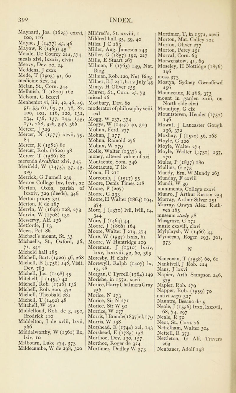Maynard, Jos. (1625) cxxvi, 100, 116 Mayne, J (1477) 45, 46 Mayow, R (1469) 45 Meade, De Courcy 222, 374 meals xlvi, Ixxxix, clviii Meavy, Dev, 20, 24 Meddens, J cxxx Mede, T (1503) 51, 60 medicine xcv, 14 Melan, St., Corn. 344 Melhuish, T (1800) 162 Melsom, G Ixxxvi Menheniot vi, liii, 42, 46, 49, 5G 53, 61, 69, 71, 78, 82, 100, 102, 116, 120, 132, 134* 136, 137. i45> i55» 171, 268, 326, 346, 366 Mercer, J 329 Mercer, N (1577) xcvii, 79, 84 Mercer, R (1582) 81 Mercer, Rob. (1620) 98 Mercer, T (1586) 82 merenda breakfast xlvi, 345 Merifeld, W (1475), 37, 45, .^29 Merrick, G Purnell 239 Merton College Ixv, Ixvii, xc Merton, Oxon, parish of Ixxxiv, 329 (deeds), 346 Merton priory 321 Merton, R de 287 Mervin, W (1698) 128, 273 Mervin, W (1708) 130 Messervy, Alf. 236 Metforde, J 13 Mews, Pet. 86 Michael’s mount, St. 33 Michael’s, St., Oxford, 36, 71, 340 Micheld hall 285 Michell, Bart. (1520) 56, 268 Michell, E (1758) 148, Visit. Dev. 783 Michell, Jas. (1498) 49 Mitchell, J (1454) 42 Michell, Rob. (,1728) 136 Michell, Rob. 200, 372 Michell, Theobald 281 Michell, T (1492) 48 Mitchell, W 272 Middellond, Rob. de 3, 290, Brodrick 210 Middelton, J de xviii, Ixvii, 366 Middelworthy, W (1361) lix, Ixiv, 10 Mil bourn, Luke 274, 373 Mildecumbe, W de 298, 300 Mildred’s, St. xxviii, i Mildred hall 35, 39, 40 Miles, J C 263 Miller, Aug. Jameson 243 Miller, G (1857) 192, 227 Mills, E Stuart 267 Milman, F (1765) 149, Nat. Biog. Milman, Rob. 220, Nat. Biog. Milner, RJ 241, b. 12 July ’49 Minty, H Oliver 255 Minver, St., Corn. 25, 73 missal 26 Modbury, Dev. 60 moderator of philosophy xciii, cxl Mogg, W 237, 374 Mogys, W (1445) 40, 309 Mohun, Ferd. 277 Mohun, J 277 Mohun, Rainold 276 Mohun, W 279 Molle, Walter (1337) 4 money, altered value of xci Montacute, Som. 346 Montacute, T lix Moon, H 211 Morcomb, J (1517) 55 Moore, Denis Times 228 Moore, F (207) Moore, G 233 Moore, H Walter (1864) 194, 374 More, J (1370) Ivii, Iviii, 14, 344 More, J (1464) 44 Moore, J (1806) 164 Moore, Walter J 219, 374 More, W (1537) Ixxix, 61 Moore, W Huntridge 209 Moreman, J (1510) Ixxiv, Ixxv, Ixxxviii, 52, 60, 369 Moresby, H clxiv Morewyll, Ralph (1407) lx, 13, 28 Morgan, C Tyrrell (1764) 149 Morishe, in 1572, xcvii Morice, Harry Chalmers Gray 256 Morice, N 273 Morice, Sir N 271 Morice, Sir W 92 Morrice, W 277 Morris, J Brande(i837)cl, 179 Morris, W 198 Morshead, E (1744) xci, 143 Morshead, E (1785) 158 Morthoe, Dev. 130, 157 Morthoe, Roger de 324 Mortimer, Dudley W 373 Mortimer, T, in 1572, xcvii Morton, Mat. Galley 221 Morton, Oliver 277 Morton, Percy 251 Morval, Corn. 63 Morwenstow, 41, 69 Moseley, H Nottidge (1876) 196 moss 373 Mostyn, Sydney Gwenffrwd 256 Mounceaux, R 268, 373 mount in garden xxiii, on North side clvii Mountjoy, G cix Mountsteven, Render (1752) 146 Mowat, J Lancaster Gough 236, 372 Moxhay, J (1520) 56, 268 Moyle, G 220 Moyle, Walter 274 Moyle, Walter (1730) 137, 270 Mules, P (1837) 180 Mullins, G 273 Mundy, Em. W Mundy 263 Munday, F cxviii Mundi, W 39 muniments, College cxxvi Munro, J Arthur Ruskin 254 Murray, Arthur Silver 251 Murray, Oswyn Alex. Ruth- ven 265 museum study 58 Musgrave, G 272 music cxxviii, clxvi Mylplaysh, W (1466) 44 Mymecan, Roger 293, 301, 373 N Nanconan, T (1538) 60, 61 Nankivell, J Rob. 224 Nans, J Ixxvi Napier, Arth. Sampson 246, 375 Napier, Rob. 279 Napper, Rob. (1559) 70 nativi serfs 327 Nauntre, Besanc de 5 Neale, J (1556) Ixxx, Ixxxvii, 68, 74, 297 Neale, R 70 Neot, St., Corn. 26 Nettelham, Walter 304 Nettell, R 373 Nettleton, G Alf. Travers 263 Neubauer, Adolf 198