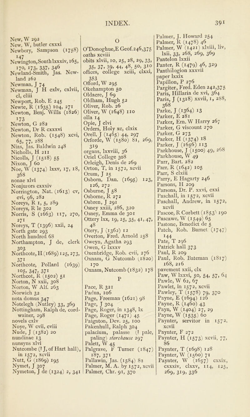 New, \V 292 New, W, butler cxxxi Newbery, Sampson (1758) 147 Newington, South Ixxxiv, 165, 170. 337» 346 Newland-Smith, Jas. New- land 262 Newman, J 74 Newman, J H cxlv, cxlvii, cl, cliii Newport, Rob. E 245 Newte, R (1535) i°4> 271 Newton, Benj. ^dlls (1826) 173 Newton, G 282 Newton, Dr R cxxxvi Newton, Rob. (1548) xcvi, 65, 77, 288 Nias, Jas. Baldwin 248 Nicholls, H 211 Nicolls, J (1518) 55 Nixon, J 60 Noe, W (1374) Ixxv, 17, 18, 368 nonae xlvi Nonjurors cxxxiv Norrington, Nat. (1613) cv, cvi, 96, 282 Noreys, R i, 5, 289 Noreys, R le 302 Norris, S (1663) 117, 270, 271 Noreys, T (1396) xxii, 24 North gate 293 North hundred 68 Northampton, J de, clerk 303 Northcote, H (1689) 125, 273, 371 Northcote, Pollard (1639) 105, 347» 371 Northcot, R (1502) 51 Norton, N xxii, 308 Norton, W Alf. 263 Norwich 32 nota domus 347 Notelegh (Nutley) 33, 369 Nottingham, Ralph de, cord- wainer, 298 novels cxlv Noye, W cvii, cviii Nude, J (1382) 20 nundinae 13 nunsyns xlvi Nutcombe (? J, of Hart hall), in 1572, xcvii Nutt, G (1869) 195 Nymet, J 307 Nymeton, J de (1324) 2, 341 O 0’Donoghue,E Geof.246,375 oaths xcviii obits xlvii, 10, 25, 28, 29, 33, 35» 37» 39. 44, 48,,5°, 3^p offices, college xciii, clxxi, 353 Offord,W 295 Okehampton 50 Oldacre, J 69 Oldham, Hugh 52 Oliver, Rob. 26 Oliver, W (1648) iio olla 14 Opie, J clvi Orders, Holy xc, clxix Orell, J (1465) 44, 297 Orforde, W (1580) 81, 269, organs, Ixxviii, 36 Oriel College 308 Orleigh, Denis de 269 Orton, T, in 1572, xcvii Orum, J 25 Osborn, Dan. (1695) 123, 126, 272 Osburne, J 58 Osborne, R 272 Osbren, J 291 Osney xxiii, 286, 320 Osney, Emma de 301 Ottery Ixx, 19, 25, 35, 41, 47, 48 Otery, J (1362) 12 Overton, Fred. Arnold 258 Oweyn, Agatha 293 Owen, G Ixxxv Oxenbridge, Rob. cvii, 276 Oxnam, G Nutcomb (^1820) 170 Oxnam, Nutcomb (i 832) 178 P Pace, R 321 Padua, 106 Page, Freeman (1621) 98 l^age, J 304 Page, Roger, in 1348, lx Page, Roger (1471) 45 Paignton, Dev. 25, 100 Pakenhull, Ralph 304 palacium, palasse (? pale, paling) storehouse 297 Palett, W 45 Palgrave, F Turner (1847) 187, 37^ Pallawin, Jas. (1584) 82 Palmer, M. A. by 1572, xcvii Palmer, Chr. 91, 370 Palmer, J. Howard 254 Palmer, R (1478) 46 Palmer, W (1421) xlviii, liv, Ixii, 33, 268, 269, 369 Pantelon Ixxii Panter, R (1479) 46, 329 Panthilogion xxxvii paper Ixxix Papillon, P 276 Pargiter, Fred. Eden 242,375 Paris, Hillaria de xvi, 364 Paris, J (1318) xxvii, i, 288, 368 Parke, J (13^4) ^3 Parker, E 281 Parker, Ern. W Plarry 267 Parker, G viscount 270 Parker, G 273 Parker, H (1374) ^8 Parker, J (1656) 113 Parkhouse, J (1500) 49, 268 Parkhouse, W 49 Parr, Bart. 282 Parr, R (1642) 105 Parr, S clxiii Parry, E Hagarty 246 Parsons, H 209 Parsons, Dr. P. xxvi, cxxi Paschall, in 1572, xcvii Paschall, Andrew, in 1572, xcvii Pascoe, R Corbett (1853'' 190 Pascawe, W (1549) 65 Pastone, Benedict de 5 Patch, Rob. Burnet (1747) 144 Pate, T 296 Patrick hall 373 Paul, R 209 Paul, Rob. Bateman (1817) 168, 216 pavement xxii, clx Paw, W Ixxvi, 50, 54, 57, 6-} Pawle, W 62, 67 Pawlet, in 1572, xcvii Pawley, T (1578) 79, 370 Payne, E (1694) 126 Payne, R (1460) 43 Payn, W (1404) 27, 29 Payne, W (1535) 60 Paynter, servitor in 1572, xcvii Paynter, F 272 Paynter, H (1573) xcvii, 77, 86 Paynter, T (1698) 128 Paynter, W (1560) 71 Paynter, W (1657) cxxix, cxxxiv, clxxv, 114, 125, 269,319^336