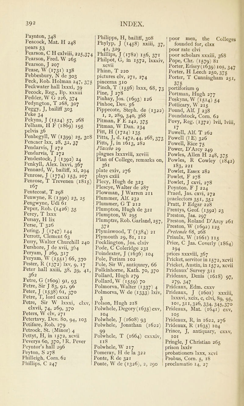 Paynton, 348 Peacock, Mat. H 248 pears 53 Pearson, C H cxlviii, 225,374 Pearson, Fred. W 265 Pearson, J 207 Pease, W (1731) 138 Pebbesbury, N de 303 Peck, Rob. Holman 247, 375 Peckwater hall Ixxxi, 39 Pecock, Reg., Bp. xxxiii Redder, W G 226, 374 Pedyngton, T 268, 307 Peggy, J, bailiff 303 Peke 34 Pekyns, J (1524) 57, 268 Pelham, H F (1869) 195 pelvis 36 Penbegyll, W (1399) 25, 308 Pencaer Ixx, 28, 32, 37 Pendarvis, J 272 Pendarvis, T 272 Pendestock, J (1392) 24 Penkyll, Alex. Ixxvi, 367 Pennard, W, bailiff, xi, 294 Penrose,; (1774) 153, 207 Penrose, T Trevenen (1815) 167 Pentecost, T 298 Penwyne, R (1390) 23, 25 Pengwyne, Udi 61 Peper, Rob. (1426) 35 Percy, T Ixxx Persay, H lix Perse, T 326 Pering, j‘(i747) 144 Perrott, Clement 63 Perry, Walter Churchill 240 Pershore, J de xvii, 364 Peryam, J 269, 317 Peryam, W (1551) 66, 370 Pester, R (1372) Ixv, 9, 17 Peter hall xxiii, 38, 39, 41, 362 Petre, G (1609) 91, 93 Petre, Sir J 83, 92, 96 Peter,; (1538) 61, 370 Petre, T, lord cxxxi Petre, Sir W Ixxxi, clxv, clxvii, 74, 269, 370 Peters, W civ, 271 Petertavy, Dev. 80, 94, 103 Petifare, Rob. 279 Petrock, St. (Minor) 4 Pettyt, H, in 1572, xcvii Peverys 60, 370, ? R. Pever Peyntor’s hall 296 Peyton, S 278 Philleigh, Corn. 62 Phillips, C 247 Philipps, H, bailiff, 308 Phylyp, ; (1458) xxiii, 37, 42, 329 Phillips, ; (1782) 156, 371 Philpot, G, in 1572, Ixxxiv, xcvii Phinn, T 220 pictures civ, 271, 274 pincerna 310 Pinch, T (1556) Ixxx, 68, 73 Pine, ; 278 Pinhay, ;os. (1693) 126 Pinhoe, Dev. 56 Pippecote, Steph. de (1322) 2, 289, 340, 368 Pitman, F E 242, 375 Pitman, W Dan. 234 Pitt, H (172^) 135 Pitts, J, d. 1472,44, 268, 373 Pitts, ;, in 1613, 282 Placebo 29 plagues Ixxxviii, xcviii Plan of College, remarks on, 361 plate cxiv, 276 plays cxiii Plecy, Hugh de 323 Plescye, Walter de 287 Plowman, ; Warren 211 Plummer, Alf. 232 Plummer, G T 212 Plumpton, Hugh de 321 Plumpton, W 295 Plumptre, Rob. Garland, 257, 372 Plymiswood, T (1384) 21 Plymouth 29, 81, 112 Pocklington, Jos. clxiv Pode, C Coleridge 231 Poindexter, ; (1636) 104 Pole, Periam 102 Pole, Sir W, antiquary, 66 Polkinhorne, Kath. 70, 370 Pollard, Hugh 279 Pollard, W (1559) 70 Polmorva, Walter (1337) 4 Polmorva, W de (1333) Ixiv, 3 Poison, Hugh 218 Polwhele, Degory (1635) cxv, 104 Polwhele, ; (1608) 93 Polwhele, ;onathan (1622) 99 Polwhele, T (1664) cxxxiv, 118 Polwhele, W 217 Pomeray, H de la 322 Ponte, R de 321 Ponte, W de (1326;, 2, 290 poor men, the Colleges founded for, clxx poor rate clvi poor scholars xxxiii, 368 Pope, Chr. (1579) 81 Porter, Erisey(i639) lo.S, 347 Porter, H Leech 250, 375 Porter, T Cunningham 251, 375 portiforium 9 Portman, Hugh 277 Poskyns, W (1514) 54 Potticary, W 215 Pound, Alf. ; 238 Poundstock, Corn. 62 Povy, Reg. (1372) Ivii, Iviii, 17 Powell, Alf. T 262 Powell (? E) 326 Powell, Rice 75 Power, D’Arcy 249 Powles, Allen H 248, 375 Powles, R Cowley (1842) 183, 221 Powlet, Essex 282 Powlet, F 278 Powlet, J cxvi, 278 Poynton, F ; 224 Praed, Jas. cx\i, 272 praelectors 35 G 352 Pratt, P Edgar 228 Prentys, Geof. (1392) 23 Preston, ;as. 297 Preston, Roland D’Arcy 261 Preston, W (1692) 125 Pretende 68, 268 Priaulx, W (1661) 115 Price, C ;as. Coverly (1864) 194 prices xxxviii, 367 Pricket, servitor in 1572, xcvii Pricket, Austin, in 1572, xcvii Prideaux’ Survey 311 Prideaux, Denis (1618) 97, 279. 347 Prideaux, Edm. cxxv Prideaux, ; (1601) xxxiii, Ixxxvi, xcix, c, clvi, 89, 95, 10^,311,326,334, 345,370 Prideaux, Mat. (1641) cxv, 105 Prideaux, R, in 1622, 276 Prideaux, R (1635) 104 Prince, JT, antiquary, cxxv, lOI Pringle, ; Christian 265 prison Ixxiv probationers Ixxx, xcvi Probus, Com. 5, 18 proclamatio 14, 27