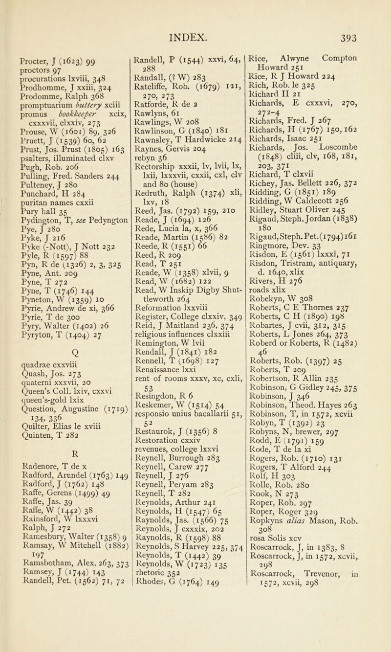 Procter, J (1623) 99 proctors 97 procurations Ixviii, 348 Prodhomme, J xxiii, 324 Prodomme, Ralph 368 promptuarium buttery xciii promus bookkeeper xcix, cxxxvii, clxxiv, 273 Proiise, W (i6oi) 89, 326 Pruett, J (1539) 60, 62 Prust, Jos. Prust (1805) 163 psalters, illuminated clxv Pugh, Rob. 206 Pulling, Fred. .Sanders 244 Pulteney, J 280 Punchard, H 284 puritan names cxxii Pury hall 35 Pydington, T, see Pedyngton Pye, J 280 Pyke, J 216 Pyke (-Nott), J Nott 232 Pyle, R (1597) 88 Pyn, R de (1326) 2, 3, 325 Pyne, Ant. 209 Pyne, T 272 Pyne, T (1746) 144 Pyneton, W (1359) 10 Pyrie, Andrew de xi, 366 Pyrie, T de 300 Pyry, Walter (1402) 26 Pyryton, T (1404) 27 Q quadrae cxxviii Quash, Jos. 273 quaterni xxxvii, 20 Queen’s Coll. Ixiv, cxxvi queen’s-gold Ixix Question, Augustine (1719) 134, 336 Quilter, Elias le xviii Quinten, T 282 R Radenore, T de x Radford, Arundel (1763) 149 Radford, J (1762) 148 Raffe, Gerens (1499) 49 Raffe, Jas. 39 Raffe, W (1442) 38 Rainsford, W Ixxxvi Ralph, J 272 Ramesbury, Walter (1358) 9 Ramsay, W Mitchell (1882) 197 Ramsbotham, Alex. 263, 373 Ramsey, J (1744) 143 Randell, Pet. (1562) 71, 72 Randell, P (1544) xxvi, 64, 288 Randall, (? W) 283 Ratcliffe, Rob. (1679) 121, 270, 273 Ratforde, R de 2 Rawlyns, 61 Rawlings, W 208 Rawlinson, G (1840) 181 Rawnsley, T Hardwicke 214 Raynes, Gervis 204 rebyn 36 Rectorship xxxii, Iv, Ivii, lx, Ixii, Ixxxvii, cxxii, cxl, civ and 80 (house) Redruth, Ralph (1374) xli, Ixv, 18 Reed, Jas. (1792) 159, 210 Reade, J (1694) 126 Rede, Lucia la, x, 366 Reade, Martin (1586) 82 Reede, R (1551) 66 Reed, R 209 Read, T 251 Reade, W (1358) xlvii, 9 Read, W (1682) 122 Read, W Inskip Digby Shut- tleworth 264 Reformation Ixxviii Register, College clxxiv, 349 Reid, J Maitland 236, 374 religious influences clxxiii Remington, W Ivii Rendall, J (1841) 182 Rennell, T (1698) 127 Renaissance Ixxi rent of rooms xxxv, xc, cxli, 53 Resingdon, R 6 Reskemer, W (1514) 54 responsio unius bacallarii 51, 52 Restaurok, J (1356) 8 Restoration cxxiv revenues, college Ixxvi Reynell, Burrough 283 Reynell, Carew 277 Reynell, J 276 Reynell, Peryam 283 Reynell, T 282 Reynolds, Arthur 241 Reynolds, H (1547) 65 Raynolds, Jas. (1566) 75 Reynolds, J cxxxix, 202 Raynolds, R (1598) 88 Reynolds, S Harvey 225, 374 Reynolds, T (1442) 39 Reynolds, W (1723) 135 rhetoric 352 1 Rhodes, G (1764) 149 Rice, Alwyne Compton Howard 251 Rice, R J Howard 224 Rich, Rob. le 325 Richard II 21 Richards, E cxxxvi, 270, 272-4 Richards, Fred. J 267 Richards, H (1767) 150,162 Richards, Isaac 251 Richards, Jos. Loscombe (1848) cliii, civ, 168, i8i, 203, 371 Richard, T clxvii Richey, Jas. Bellett 226, 372 Ridding, G (1851) 189 Ridding, W Caldecott 256 Ridley, Stuart Oliver 245 Rigaud, Steph. Jordan (1838) 180 Rigaud, Steph. Pet. (1794) 161 Ringmore, Dev. 33 Risdon, E (1561) Ixxxi, 71 Risdon, Tristram, antiquary, d. 1640, xlix Rivers, II 276 roads xlix Robekyn, W 308 Roberts, C E Thornes 237 Roberts, C H (1890) 198 Robartes, J cvii, 312, 315 Roberts, L Jones 264, 373 Roberd or Roberts, R (1482) 46 Roberts, Rob. (1397) 25 Roberts, T 209 Robertson, R Allin 235 Robinson, G Gidley 245, 375 Robinson, J 346 Robinson, Theod. Hayes 263 Robinson, T, in 1572, xcvii Robyn, T (1392) 23 Robyns, N, brewer, 297 Rodd, E (1791) 159 Rode, T de la xi Rogers, Rob. (1710) 131 Rogers, T Alford 244 Rolf, H 303 Rolle, Rob. 280 Rook, N 273 Roper, Rob. 297 Roper, Roger 329 Ropkyns alias Mason, Rob. 308 rosa Solis xcv Roscarrock, J, in 1383, 8 Roscarrock, J, in 1572, xcvii, 298 Roscarrock, Trevenor, in 1572, xcvii, 298
