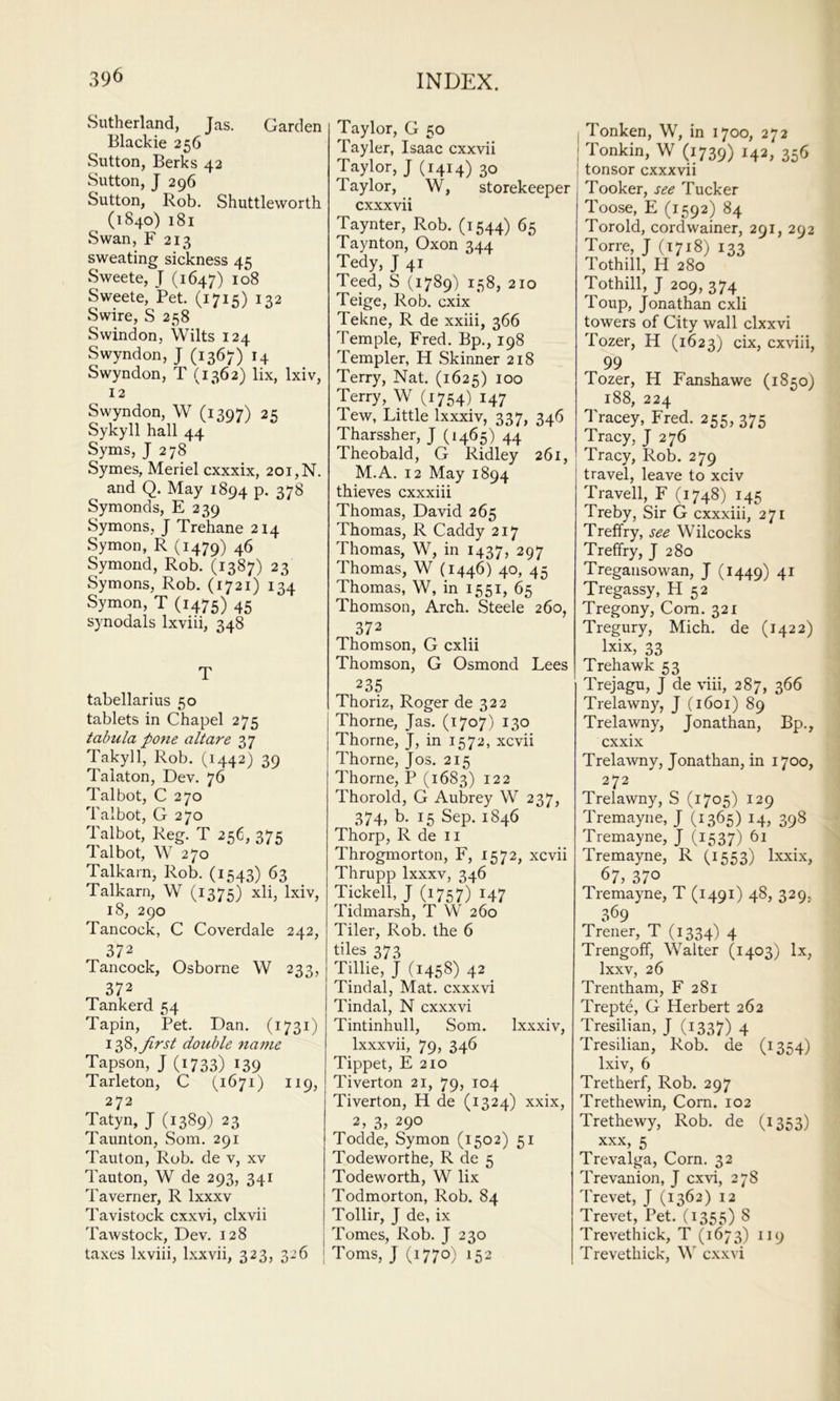 wSutherland, Jas. Garden Blackie 256 Sutton, Berks 42 Sutton, J 296 Sutton, Rob. Shuttleworth (1840) 181 Swan, F 213 sweating sickness 45 Sweete, J (1647) Sweete, Pet. (1715) 132 vSwire, S 258 Swindon, Wilts 124 Swyndon, J (1367) 14 Swyndon, T (1362) lix, Ixiv, 12 Swyndon, W (1397) 25 Sykyll hall 44 Syms, J 278 Symes, Meriel cxxxix, 201, N. and Q. May 1894 P- 37^ Symonds, E 239 Symons, J Trehane 214 Symon, R (1479) 46 Symond, Rob. (1387) 23 Symons, Rob. (1721) 134 Symon, T (1475) 45 synodals Ixviii, 348 T tabellarius 50 tablets in Chapel 275 tabula pone alt are 37 Takyll, Rob. (1442) 39 Talaton, Dev. 76 Talbot, C 270 Talbot, G 270 Talbot, Reg. T 256, 375 Talbot, W 270 Talkarn, Rob. (1543) 63 Talkarn, W (1375) xli, Ixiv, 18, 290 Tancock, C Coverdale 242, 372 Tancock, Osborne W 233, 372 Tankerd 54 Tapin, Pet. Dan. (1731) first double name Tapson, J (1733) 139 Tarleton, C (1671) 119, 272 Tatyn, J (1389) 23 Taunton, Som. 291 Tauton, Rob. de v, xv Tauton, W de 293, 341 Taverner, R Ixxxv Tavistock cxxvi, clxvii Tawstock, Dev. 128 taxes Ixviii, Ixxvii, 323, 326 Taylor, G 50 Tayler, Isaac cxxvii Taylor, J (1414) 30 Taylor, W, storekeeper cxxxvii Taynter, Rob. (1544) 65 Taynton, Oxon 344 Tedy, J 41 Teed, S (1789) 158, 210 Teige, Rob. cxix Tekne, R de xxiii, 366 Temple, Fred. Bp., 198 Templer, H Skinner 218 Terry, Nat. (1625) 100 Terry, W (1754) 147 Tew, Little Ixxxiv, 337, 346 Tharssher, J (1465) 44 Theobald, G Ridley 261, M.A. 12 May 1894 thieves cxxxiii Thomas, David 265 Thomas, R Caddy 217 Thomas, W, in 1437, 297 Thomas, W (1446) 40, 45 Thomas, W, in 1551, 65 Thomson, Arch. Steele 260, 372 Thomson, G cxlii Thomson, G Osmond Lees 235 Thoriz, Roger de 322 Thorne, Jas. (1707) 130 Thorne, J, in 1572, xcvii Thorne, Jos. 215 Thorne, P (1683) 122 Thorold, G Aubrey W 237, 37L b. 15 Sep. 1846 Thorp, R de II Throgmorton, F, 1572, xcvii Thrupp Ixxxv, 346 Tickell, J (1757) 147 Tidmarsh, T W 260 Tiler, Rob. the 6 tiles 373 Tillie, J (1458) 42 ^ Tindal, Mat. cxxxvi Tindal, N cxxxvi Tintinhull, Som. Ixxxiv, Ixxxvii, 79) 346 Tippet, E 210 Tiverton 21, 79, 104 Tiverton, H de (1324) xxix, 2, 3, 290 Todde, Symon (1502) 51 Todeworthe, R de 5 Todeworth, W lix Todmorton, Rob. 84 Tollir, J de, ix Tomes, Rob. J 230 ; Toms, J (1770) 152 I Tonken, W, in 1700, 272 I Tonkin, W (1739) 142, 356 tonsor cxxxvii Tooker, see Tucker Toose, E (1592) 84 Toroid, cordwainer, 291, 292 Torre, J (1718) 133 Tothill, H 280 Tothill, J 209, 374 Toup, Jonathan cxli towers of City wall clxxvi Tozer, H (1623) cix, cxviii, 99 Tozer, H Fanshawe (1850) 188, 224 Tracey, Fred. 255, 375 Tracy, J 276 Tracy, Rob. 279 travel, leave to xciv Travell, F (1748) 145 Treby, Sir G cxxxiii, 271 Treffry, see Wilcocks Treffry, J 280 Tregansowan, J (1449) 4^ Tregassy, H 52 Tregony, Com. 321 Tregury, Mich, de (1422) Ixix, 33 Trehawk 53 Trejagu, J de viii, 287, 366 Trelawny, J (1601) 89 Trelawny, Jonathan, Bp., cxxix Trelawny, Jonathan, in 1700, 272 Trelawny, S (1705) 129 Tremayne, J (1365) 14, 398 Tremayne, J (1537) 61 Tremayne, R (1553) Ixxix, 67, 370 Tremayne, T (1491) 48, 329, 369 Trener, T (1334) 4 Trengoff, Walter (1403) lx, Ixxv, 26 Trentham, F 281 Trepte, G Herbert 262 Tresilian, J (1337) 4 Tresilian, Rob. de (1354) Ixiv, 6 Tretherf, Rob. 297 Trethewin, Corn. 102 Trethewy, Rob. de (1353) XXX, 5 Trevalga, Corn. 32 Trevanion, J cxvi, 278 'brevet, J (1362) 12 Trevet, Pet. (1355) 8 Trevethick, T (1673) 119 Trevethick, W cxxvi