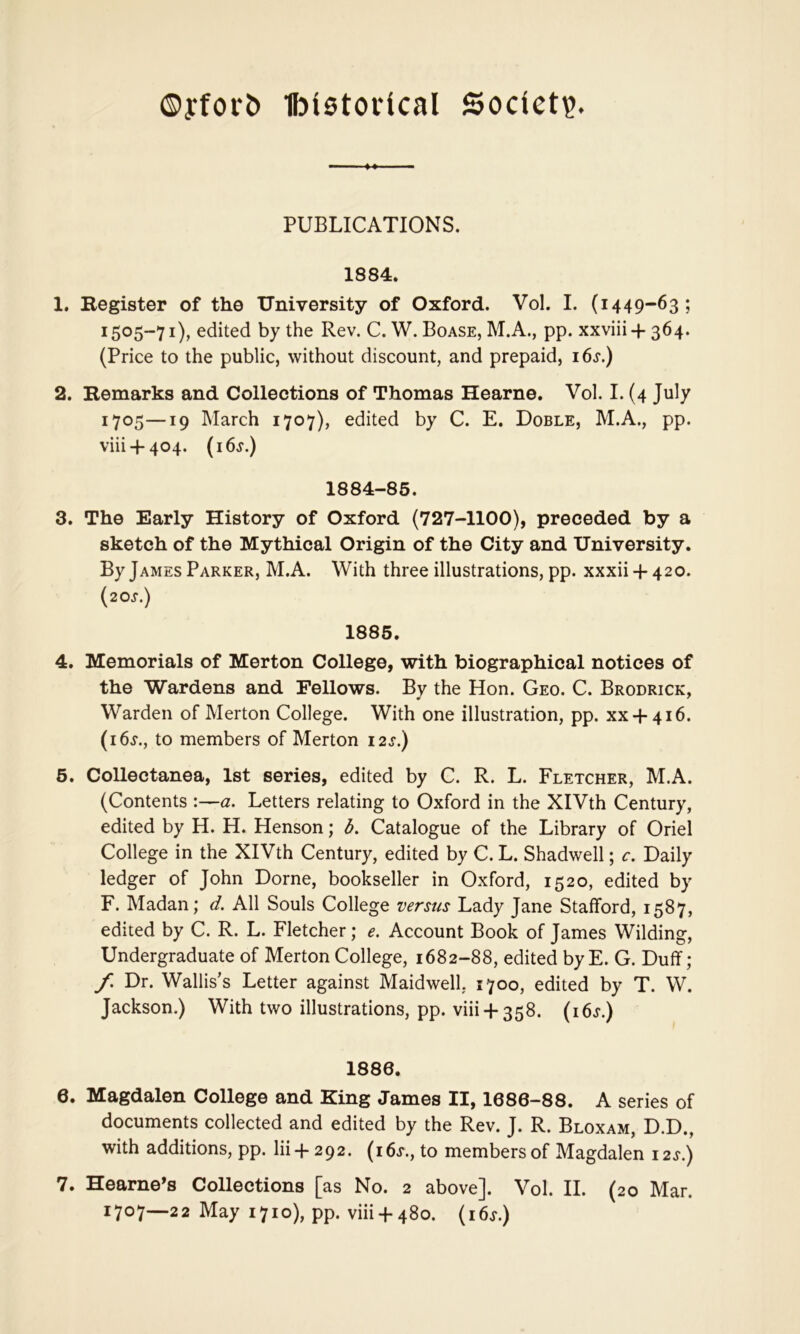 ®yfor& Ibietorical Society. PUBLICATIONS. 1884. 1. Begister of the University of Oxford. Vol. I. (1449-63; 1505-71), edited by the Rev. C. W. Boase, M.A., pp. xxviii + 364. (Price to the public, without discount, and prepaid, i6.f.) 2. Bemarks and Collections of Thomas Hearne. Vol. I. (4 July 1705—19 March 1707), edited by C. E. Doble, M.A., pp. viii + 404. (i6j.) 1884-85. 3. The Early History of Oxford (727-1100), preceded by a sketch of the Mythical Origin of the City and University. By James Parker, M.A. With three illustrations, pp. xxxii + 420. {20s.) 1886, 4. Memorials of Merton College, with biographical notices of the Wardens and Fellows. By the Hon. Geo. C. Brodrick, Warden of Merton College. With one illustration, pp. xx + 416. (i6j'., to members of Merton i2j.) 6. Collectanea, 1st series, edited by C. R. L. Fletcher, M.A. (Contents :—a. Letters relating to Oxford in the XIVth Century, edited by H. H. Henson; d. Catalogue of the Library of Oriel College in the XIVth Century, edited by C. L. Shadwell; c. Daily ledger of John Dome, bookseller in Oxford, 1520, edited by F. Madan; d. All Souls College versus Lady Jane Stafford, 1587, edited by C. R. L. Fletcher; e. Account Book of James Wilding, Undergraduate of Merton College, 1682-88, edited by E. G. Duff; f. Dr. Wallis’s Letter against Maidwell. 1700, edited by T. W. Jackson.) With two illustrations, pp. viii + 358. (i6j“.) 1886. 6. Magdalen College and King James II, 1686-88. A series of documents collected and edited by the Rev. J. R. Bloxam, D.D., with additions, pp. lii-f 292. (i6j., to members of Magdalen i2.r.) 7. Hearne’s Collections [as No. 2 above]. Vol. II. (20 Mar. 1707—22 May 1710), pp. viii + 480. (i6.r.)