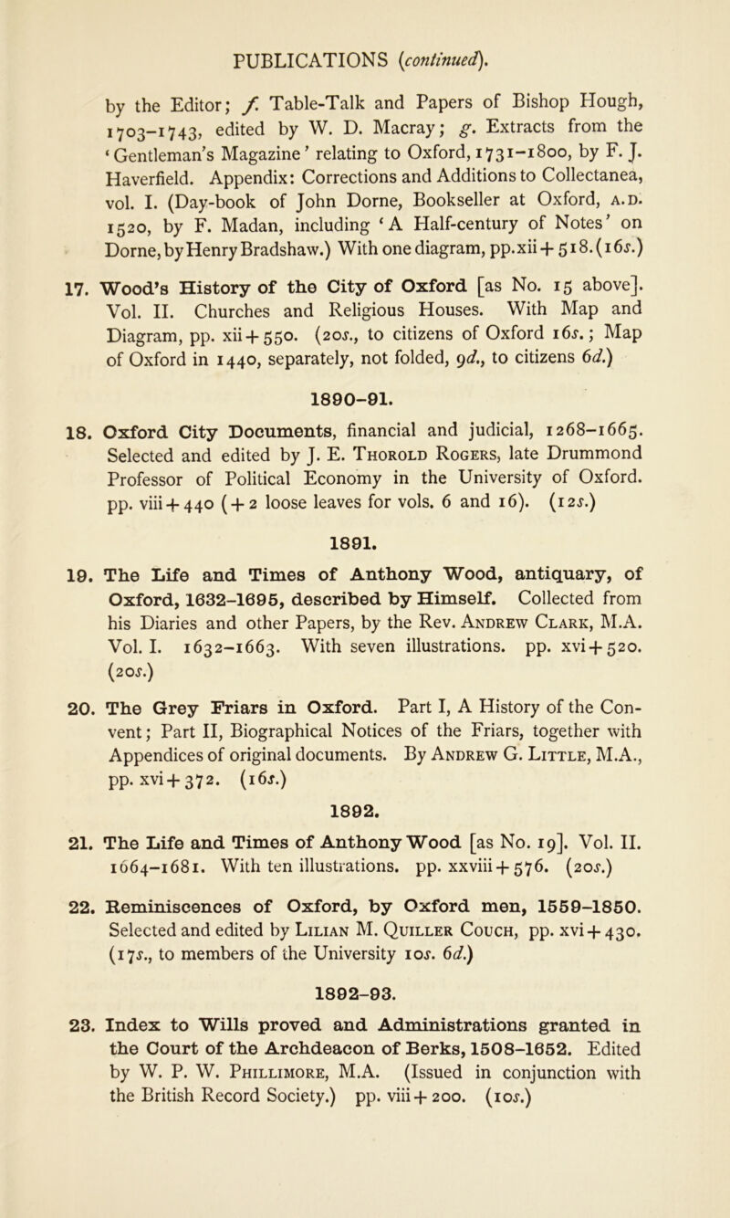 by the Editor; f, Table-Talk and Papers of Bishop Hough, 1-703-1743, edited by W. D. Macray; g. Extracts from the ‘ Gentleman s Magazine' relating to Oxford, 1731-1800, by F. J. Haverfield. Appendix: Corrections and Additions to Collectanea, vol. I. (Day-book of John Dome, Bookseller at Oxford, a.d. 1520, by F. Madan, including ‘A Half-century of Notes' on Dome, by Henry Bradshaw.) With one diagram, pp.xii + 518.(16.r.) 17. Wood’s History of the City of Oxford [as No. 15 above]. Vol. II. Churches and Religious Houses. With Map and Diagram, pp. xii+550. (20J., to citizens of Oxford i6j. ; Map of Oxford in 1440, separately, not folded, 9^/., to citizens 6</.) 1890-91. 18. Oxford City Documents, financial and judicial, 1268-1665. Selected and edited by J. E. Thorold Rogers, late Drummond Professor of Political Economy in the University of Oxford, pp. viii + 440 ( + 2 loose leaves for vols. 6 and 16). (i2J.) 1891. 19. The Life and Times of Anthony Wood, antiquary, of Oxford, 1632-1695, described by Himself. Collected from his Diaries and other Papers, by the Rev. Andrew Clark, M.A. Vol. I. 1632-1663. With seven illustrations, pp. xvi + 520. (20J.) 20. The Grey Friars in Oxford. Part I, A History of the Con- vent; Part II, Biographical Notices of the Friars, together with Appendices of original documents. By Andrew G. Little, M.A., pp. xvi+372. (i6j.) 1892. 21. The Life and Times of Anthony Wood [as No. 19]. Vol. II. 1664-1681. With ten illustrations, pp. xxviii +576. (20.$*.) 22. Beminiscences of Oxford, by Oxford men, 1559-1850. Selected and edited by Lilian M. Quiller Couch, pp. xvi + 430. (17.?., to members of the University los. 6d.) 1892-93. 23. Index to Wills proved and Administrations granted in the Court of the Archdeacon of Berks, 1508-1652. Edited by W. P. W. Phillimore, M.A. (Issued in conjunction with the British Record Society.) pp. viii+200. (loj.)