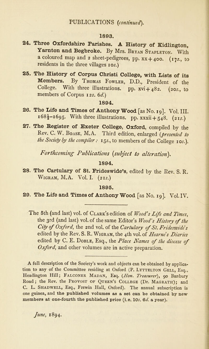 1893. 24. Three Oxfordshire Parishes. A History of Kidlington, Yarnton and Begbroke. By Mrs. Bryan Stapleton. With a coloured map and 2 sheet-pedigrees, pp. xx-f-400. to residents in the three villages loj*.) 25. The History of Corpus Christi College, with Lists of its Members. By Thomas Fowler, D.D., President of the College. With three illustrations, pp. xvi + 482. (20^*., to members of Corpus 12s. 6</.) 1894. 26. The Life and Times of Anthony Wood [as No. 19]. Vol. III. 168J-1695. With three illustrations, pp. xxxii-t-548. (21^.) 27. The Register of Exeter College, Oxford, compiled by the Rev. C. W. Boase, M.A. Third edition, enlarged {presented to the Society by the compiler: 15^., to members of the College loj.). Forthcotning Publications {subject to alteration). 1894. 28. The Cartulary of St. Frideswide’s, edited by the Rev. S. R. WiGRAM, M.A. Vol. I. (2IJ'.) 1895. 29. The Life and Times of Anthony Wood [as No. 19]. Vol. IV. The 5th (and last) vol. of Clarkes edition of Wood’s Lij^e and Times^ the 3rd (and last) vol. of the same Editor’s Wood’s History of the City of Oxford, the 2nd vol. of the Cartulary of St. Frideswides edited by the Rev. S. R. Wigram, the 4th vol. of Hearnes Diaries edited by C. E. Doble, Esq., the Place Names of the diocese of Oxford, and other volumes are in active preparation. A full description of the Society’s work and objects can be obtained by applica- tion to any of the Committee residing at Oxford (P. Lyttelton Cell, Esq., Headington Hill; Falconer Madan, Esq. {Hon. Treasurer), 90 Bar bury Road; the Rev. the Provost of Queen’s College (Dr. Magrath); and C. L. Shadwell, Esq., Frewin Hall, Oxford). The annual subscription is one guinea, and the published volumes as a set can be obtained by new members at one-fourth the published price (i.e. IOj’. Qd. a year). June, 1894.