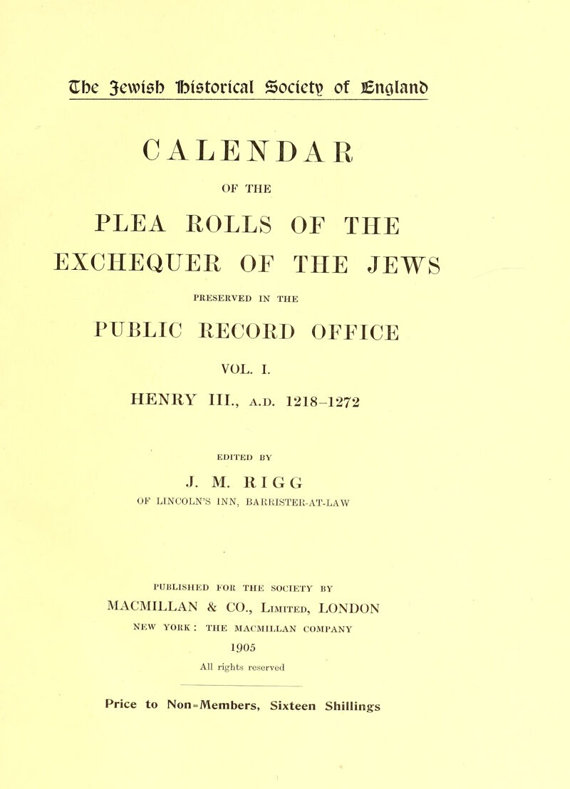 Gbe 3ewisfo Ibtetoncal Society of JEnolanb CALENDAR OF THE PLEA ROLLS OF THE EXCHEQUER OF THE JEWS PRESERVED IN THE PUBLIC RECORD OFFICE VOL. I. HENRY ILL, a.d. 1218-1272 EDITED BY •I. M. RIGG OF LINCOLN’S INN. BARRISTER-AT-LAW PUBLISHED FOR THE SOCIETY BY MACMILLAN & CO., Limited, LONDON NEW YORK : THE MACMILLAN COMPANY 1905 All rights reserved Price to Non = Members, Sixteen Shillings