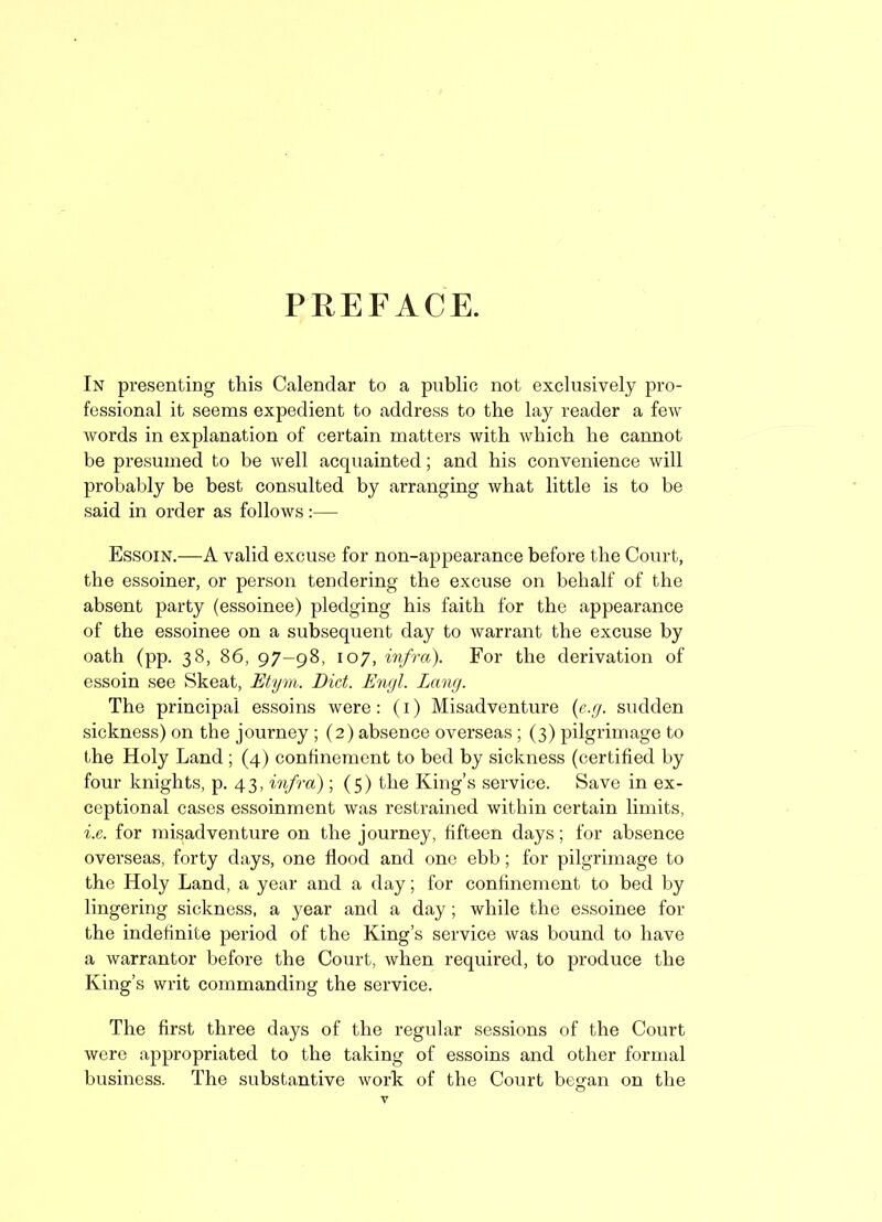 PREFACE. In presenting this Calendar to a public not exclusively pro- fessional it seems expedient to address to the lay reader a few Avords in explanation of certain matters with Avhich he cannot be presumed to be Avell acquainted; and his convenience will probably be best consulted by arranging what little is to be said in order as follows:— Essoin.—A valid excuse for non-appearance before the Court, the essoiner, or person tendering the excuse on behalf of the absent party (essoinee) pledging his faith for the appearance of the essoinee on a subsequent day to warrant the excuse by oath (pp. 38, 86, 97—98, 107, infra). For the derivation of essoin see Skeat, Etym. Did. Engl. Lang. The principal essoins were: (1) Misadventure (e.g. sudden sickness) on the journey ; (2) absence overseas ; (3) pilgrimage to the Holy Land ; (4) confinement to bed by sickness (certified by four knights, p. 43, infra) ; (5) the King’s service. Save in ex- ceptional cases essoinment was restrained within certain limits, i.e. for misadventure on the journey, fifteen days; for absence overseas, forty days, one flood and one ebb; for pilgrimage to the Holy Land, a year and a day; for confinement to bed by lingering sickness, a year and a day; Avhile the essoinee for the indefinite period of the King’s service was bound to have a warrantor before the Court, Avhen required, to produce the King’s writ commanding the service. The first three days of the regular sessions of the Court were appropriated to the taking of essoins and other formal business. The substantive work of the Court began on the