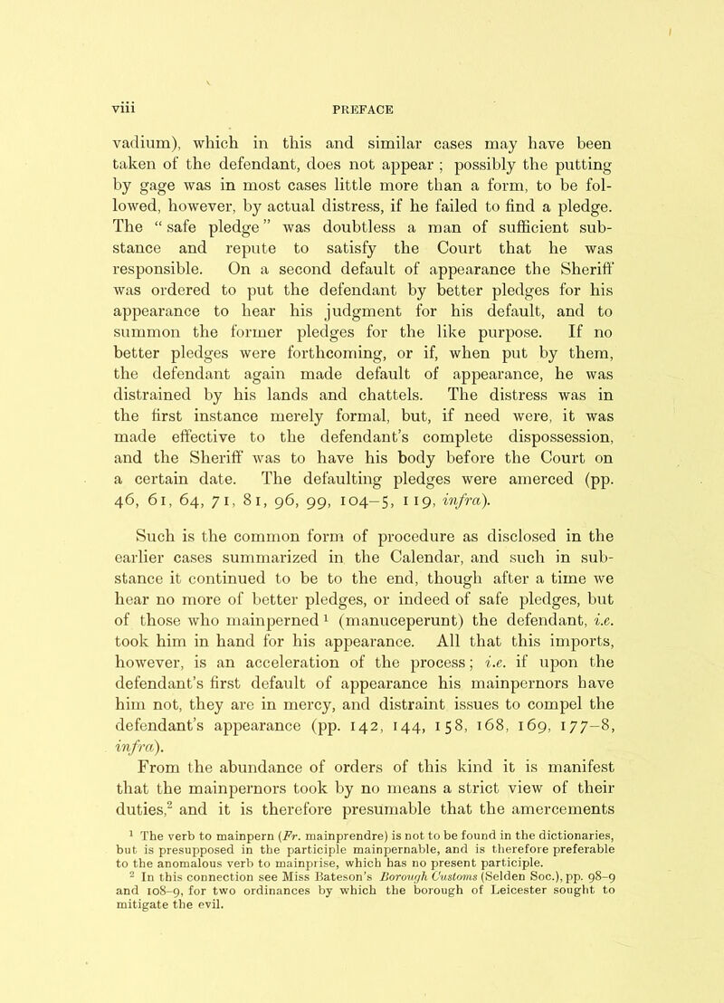 vadium), which in this and similar cases may have been taken of the defendant, does not appear ; possibly the putting by gage was in most cases little more than a form, to be fol- lowed, however, by actual distress, if he failed to find a pledge. The “ safe pledge ” was doubtless a man of sufficient sub- stance and repute to satisfy the Court that he was responsible. On a second default of appearance the Sheriff was ordered to put the defendant by better pledges for his appearance to hear his judgment for his default, and to summon the former pledges for the like purpose. If no better pledges were forthcoming, or if, when put by them, the defendant again made default of appearance, he was distrained by his lands and chattels. The distress was in the first instance merely formal, but, if need were, it was made effective to the defendant’s complete dispossession, and the Sheriff was to have his body before the Court on a certain date. The defaulting pledges were amerced (pp. 46, 61, 64, 71, 81, 96, 99, 104-5, 119, infra). Such is the common form of procedure as disclosed in the earlier cases summarized in the Calendar, and such in sub- stance it continued to be to the end, though after a time we hear no more of better pledges, or indeed of safe pledges, but of those who mainperned 1 (manuceperunt) the defendant, i.e. took him in hand for his appearance. All that this imports, however, is an acceleration of the process; i.e. if upon the defendant’s first default of appearance his mainpernors have him not, they are in mercy, and distraint issues to compel the defendant’s appearance (pp. 142, 144, 158, 168, 169, 177-8, infra). From the abundance of orders of this kind it is manifest that the mainpernors took by no means a strict view of their duties,2 and it is therefore presumable that the amercements 1 The verb to mainpern (Fr. mainprendre) is not to be found in the dictionaries, but is presupposed in the participle mainpernable, and is therefore preferable to the anomalous verb to mainprise, which has no present participle. 2 In this connection see Miss Bateson’s Borough Customs (Selden Soc.),pp. 98-9 and 108-9, for two ordinances by which the borough of Leicester sought to mitigate the evil.