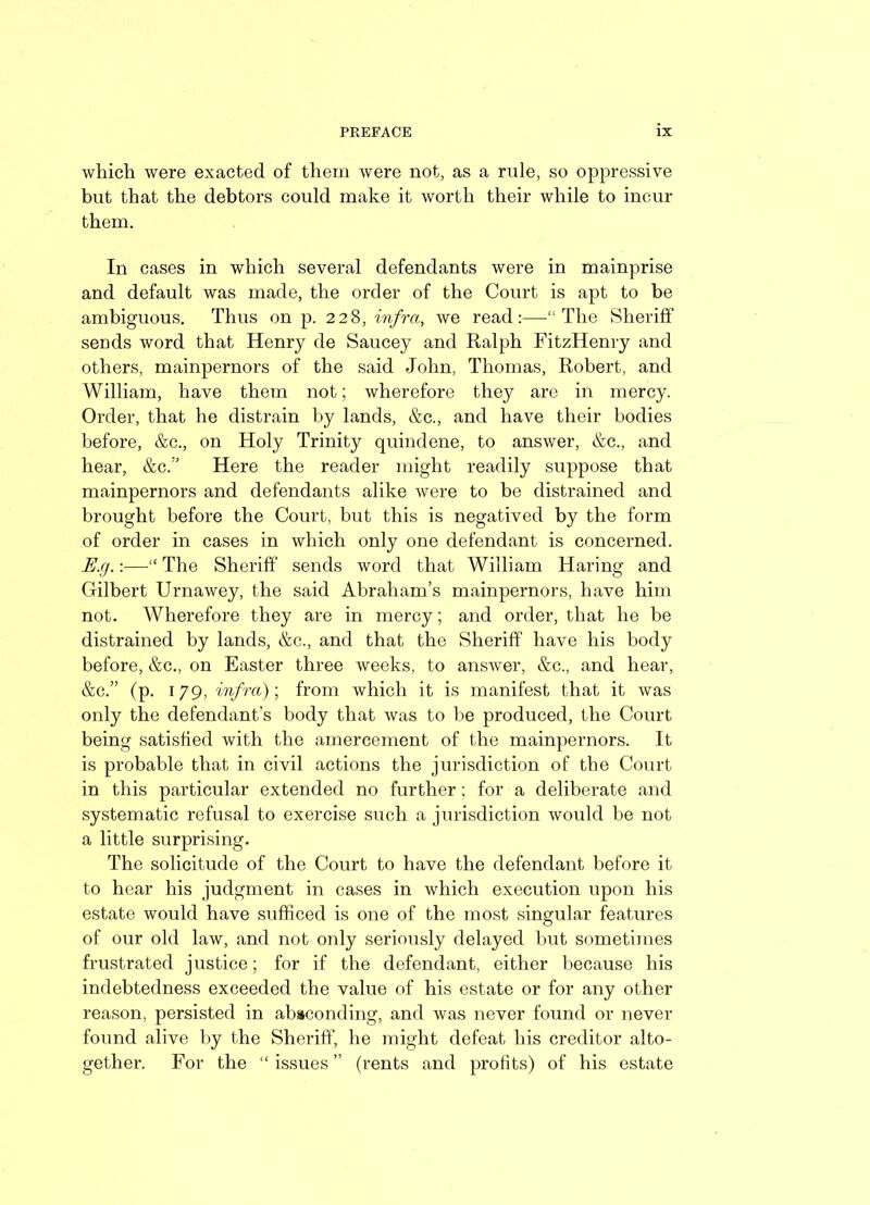 which were exacted of them were not, as a rule, so oppressive but that the debtors could make it worth their while to incur them. In cases in which several defendants were in mainprise and default was made, the order of the Court is apt to be ambiguous. Thus on p. 228, infra, we read:—-“The Sheriff sends word that Henry de Saucey and Ralph FitzHenry and others, mainpernors of the said John, Thomas, Robert, and William, have them not; wherefore they are in mercy. Order, that he distrain by lands, &c., and have their bodies before, &c., on Holy Trinity quindene, to answer, &c., and hear, &c.:’ Here the reader might readily suppose that mainpernors and defendants alike were to be distrained and brought before the Court, but this is negatived by the form of order in cases in which only one defendant is concerned. E.g.:—“ The Sheriff sends word that William Haring and Gilbert Urnawey, the said Abraham’s mainpernors, have him not. Wherefore they are in mercy; and order, that he be distrained by lands, &c., and that the Sheriff have his body before, &c., on Easter three weeks, to answer, &c., and hear, &c.” (p. 179, infra)-, from which it is manifest that it was only the defendant’s body that was to be produced, the Court being satisfied with the amercement of the mainpernors. It is probable that in civil actions the jurisdiction of the Court in this particular extended no further; for a deliberate and systematic refusal to exercise such a jurisdiction would be not a little surprising. The solicitude of the Court to have the defendant before it to hear his judgment in cases in which execution upon his estate would have sufficed is one of the most singular features of our old law, and not only seriously delayed but sometimes frustrated justice; for if the defendant, either because his indebtedness exceeded the value of his estate or for any other reason, persisted in absconding, and was never found or never found alive by the Sheriff’, he might defeat his creditor alto- gether. For the “ issues ” (rents and profits) of his estate