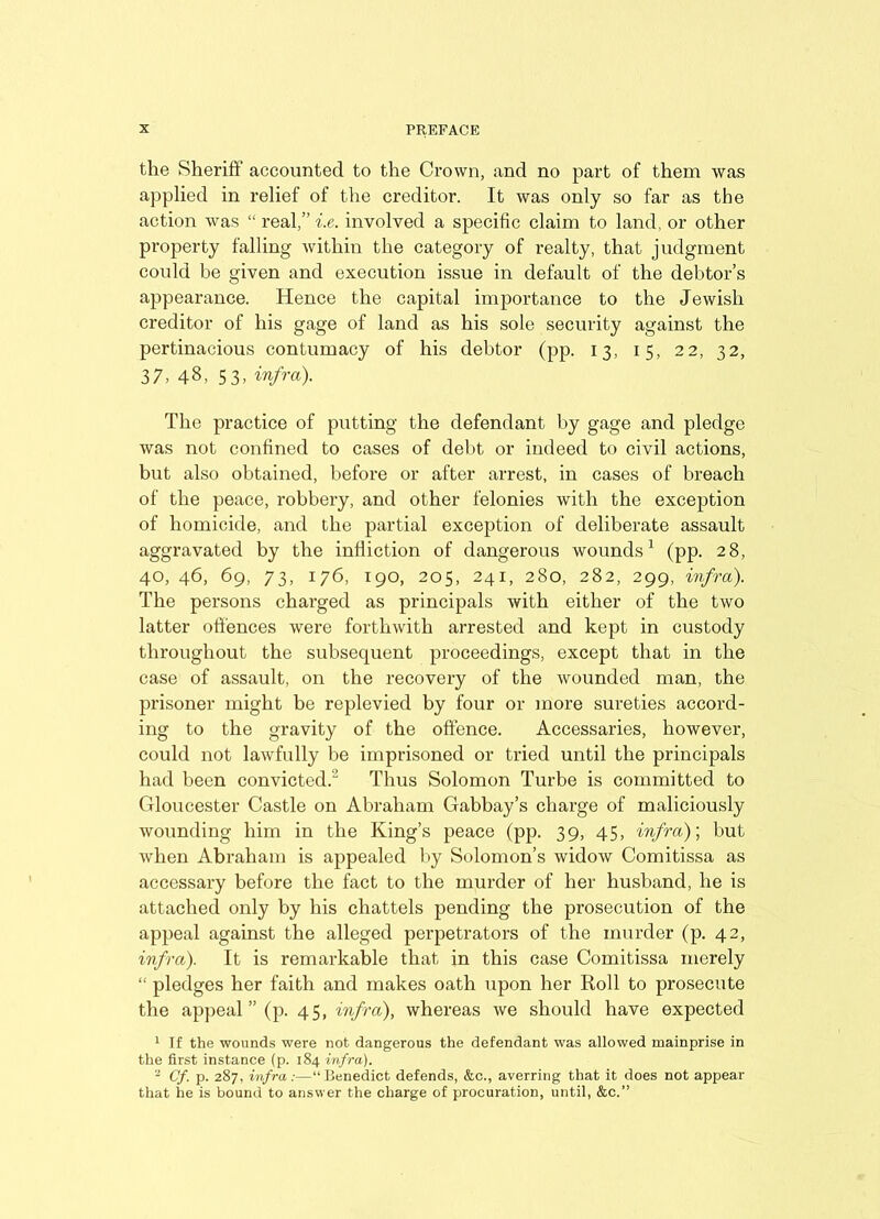 the Sheriff accounted to the Crown, and no part of them was applied in relief of the creditor. It was only so far as the action was “ real,” i.e. involved a specific claim to land, or other property falling within the category of realty, that judgment could be given and execution issue in default of the debtor’s appearance. Hence the capital importance to the Jewish creditor of his gage of land as his sole security against the pertinacious contumacy of his debtor (pp. 13, 15, 22, 32, 37, 48, S3, infra). The practice of putting the defendant by gage and pledge was not confined to cases of debt or indeed to civil actions, but also obtained, before or after arrest, in cases of breach of the peace, robbery, and other felonies with the exception of homicide, and the partial exception of deliberate assault aggravated by the infliction of dangerous wounds1 (pp. 28, 40, 46, 69, 73, 176, 190, 205, 241, 280, 282, 299, infra). The persons charged as principals with either of the two latter offences were forthwith arrested and kept in custody throughout the subsequent proceedings, except that in the case of assault, on the recovery of the wounded man, the prisoner might be replevied by four or more sureties accord- ing to the gravity of the offence. Accessaries, however, could not lawfully be imprisoned or tried until the principals had been convicted. Thus Solomon Turbe is committed to Gloucester Castle on Abraham Gabbay’s charge of maliciously wounding him in the King’s peace (pp. 39, 45, infra)', but when Abraham is appealed by Solomon’s widow Comitissa as accessary before the fact to the murder of her husband, he is attached only by his chattels pending the prosecution of the appeal against the alleged perpetrators of the murder (p. 42, infra). It is remarkable that in this case Comitissa merely “ pledges her faith and makes oath upon her Roll to prosecute the appeal ” (p. 45, infra), whereas we should have expected 1 If the wounds were not dangerous the defendant was allowed mainprise in the first instance (p. 184 infra). 2 Cf. p. 287, infra:—“Benedict defends, &c., averring that it does not appear that he is bound to answer the charge of procuration, until, &c.”