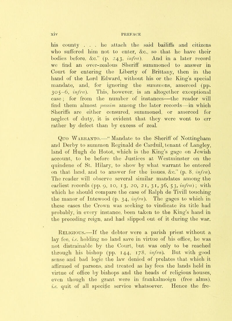 his county ... he attach the said bailiffs and citizens who suffered him not to enter, &c., so that he have their bodies before, &c.” (p. 243, infra). And in a later record we find an over-zealous Sheriff' summoned to answer in Court for entering the Liberty of Brittany, then in the hand of the Lord Edward, without his or the King’s special mandate, and, for ignoring the summons, amerced (pp. 305—6, infra). This, however, is an altogether exceptional case ; for from the number of instances'—the reader will find them almost passim among the later records—in which Sheriffs are either censured, summoned, or amerced for neglect of duty, it is evident that they were wont to err rather by defect than by excess of zeal. Quo Warranto.—“Mandate to the Sheriff of Nottingham and Derby to summon Reginald de Carduil, tenant of Langley, land of Hugh de Hotot, which is the King’s gage on Jewish account, to be before the Justices at Westminster on the quindene of St. Hilary, to show by what warrant he entered on that land, and to answer for the issues, &c.” (p. 8, infra). The reader will observe several similar mandates among the earliest records (pp. 9, 10, 13, 20, 21, 31, 36, 53, infra); with which he should compare the case of Ralph de Tivill touching the manor of Intewood (p. 34, infra). The gages to which in these cases the Crown was seeking to vindicate its title had probably, in every instance, been taken to the King’s hand in the preceding reign, and had slipped out of it during the war. Religious.—If the debtor were a parish priest without a lay fee, i.e. holding no land save in virtue of his office, he was not distrainable by the Court, but was only to be reached through his bishop (pp. 144, 178, infra). But with good sense and bad logic the law denied of prelates that which it affirmed of parsons, and treated as lay fees the lands held in virtue of office by bishops and the heads of religious houses, even though the grant were in frankalmoign (free alms), i.e. quit of all specific service whatsoever. Hence the fre-