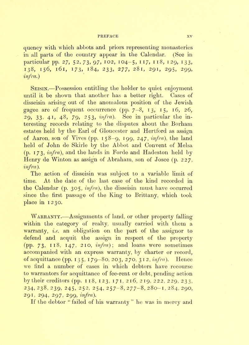 quencj with which abbots and priors representing monasteries in all parts of the country appear in the Calendar. (See in particular pp. 27, 52, 73, 97, 102, 104-5, 117; n8, 129, 133, 138, 156, 161, 173, 184, 233, 277, 281, 291, 295, 299, infra.) Seisin.—Possession entitling the holder to quiet enjoyment until it be shown that another has a better right. Cases of disseisin arising out of the anomalous position of the Jewish gagee are of frequent occurrence (pp. 7-8, 13, 15, 16, 26; 29, 33, 41, 48, 79, 253, infra). See in particular the in- teresting records relating to the disputes about the Borham estates held by the Earl of Gloucester and Hertford as assign of Aaron, son of Vives (pp. 158-9, 199, 247, infra), the land held of John de Skirle by the Abbot and Convent of Melsa (p. 173, infra), and the lands in Forde and Hadeston held by Henry de Winton as assign of Abraham, son of Josce (p. 227, infra). The action of disseisin was subject to a variable limit of time. At the date of the last case of the kind recorded in the Calendar (p. 305, infra), the disseisin must have occurred since the first passage of the King to Brittany, which took place in 1230. Warranty.—Assignments of land, or other property falling within the category of realty, usually carried with them a warranty, i.e. an obligation on the part of the assignor to defend and acquit the assign in respect of the property (pp. 73, 118, 147, 210, infra)', and loans were sometimes accompanied with an express warranty, by charter or record, of acquittance (pp. 1 35, 179-80, 203, 270, 3 1 2, infra). Hence we find a number of cases in which debtors have recourse to warrantors for acquittance of fee-rent or debt, pending action by their creditors (pp. 118, 123, 1 7 1, 216, 219, 222, 229, 233, 234, 238, 239, 245, 252, 254, 257-8, 277-8, 280-1, 284, 290, 291, 294, 297, 299, infra). If the debtor “ failed of his warranty ” he was in mercy and