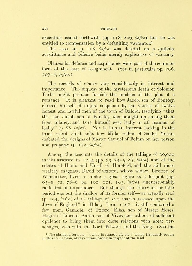 execution issued forthwith (pp. 118, 229, infra), but he was entitled to compensation by a defaulting warrantor.1 The case on p. 118, infra, was decided on a quibble, acquittance and defence being merely explicative of warranty. Clauses for defence and acquittance were part of the common form of the starr of assignment. (See in particular pp. 206, 207-8, infra.) The records of course vary considerably in interest and importance. The inquest on the mysterious death of Solomon Turbe might perhaps furnish the nucleus of the plot of a romance. It is pleasant to read how Jacob, son of Bonefey, cleared himself of unjust suspicion by the verdict of twelve honest and lawful men of the town of Oxford, testifying “ that the said Jacob, son of Bonefey, was brought up among them from infancy, and bore himself ever leally in all manner of lealty ” (p. 88, infra). Nor is human interest lacking in the brief record which tells how Milla, widow of Saulot Motun, defeated the designs of Master Samuel of Bolum on her person and property (p. 152, infra). Among the accounts the details of the talliage of 60,000 marks assessed in 1244 (pp. 73, 74-5, 85, infra), and of the estates of Hamo and Ursell of Hereford, and the still more wealthy magnate, David of Oxford, whose widow, Licorice of Winchester, lived to make a great figure as a litigant (pp. 65-8, 72, 76-8, 84, 100, 101, 103, infra), unquestionably rank first in importance. But though the Jewry of the later period was but the shadow of its former self—we actually read (p. 204, infra) of a “talliage of 500 marks assessed upon the Jews of England” in Hilary Term 1267—it still contained a few men, Gamaliel of Oxford, Elias, son of Master Moses, Hagin of Lincoln, Aaron, son of Vives, and others, of sufficient opulence to bring them into close relations with great per- sonages, even with the Lord Edward and the King. (See the 1 The abridged formula, “ owing in respect of, etc.,” which frequently occurs in this connection, always means owing in respect of the land.