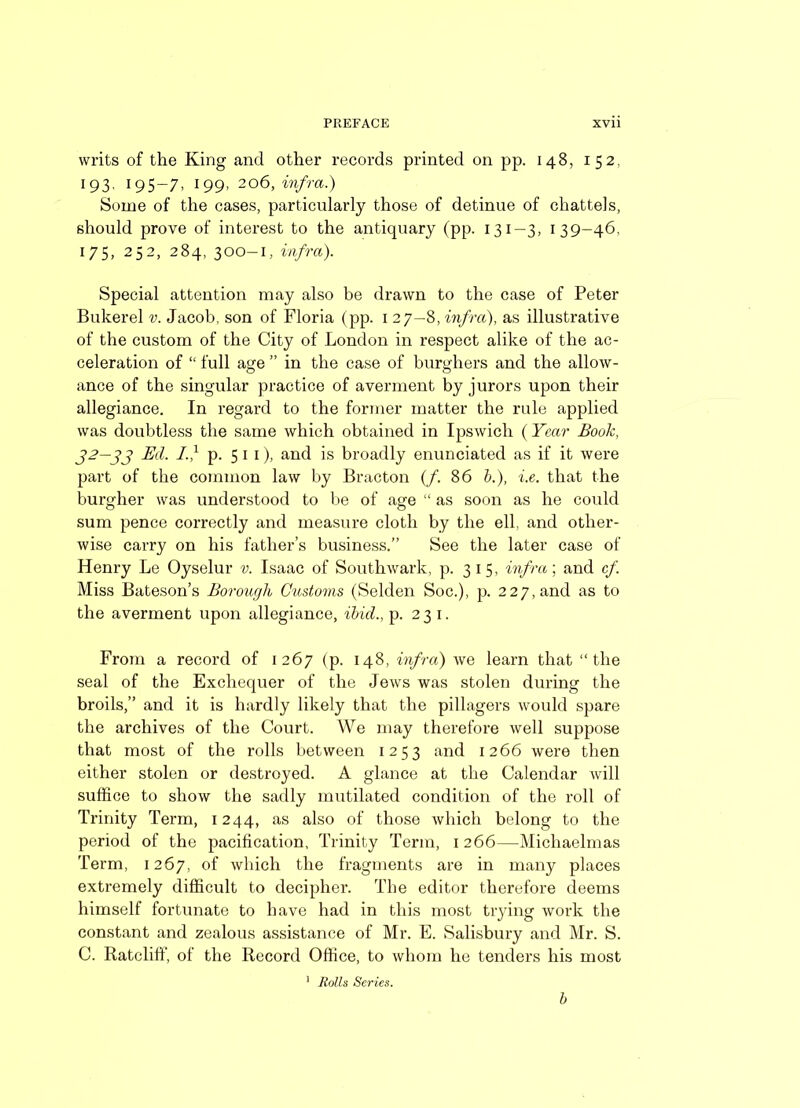 writs of the King and other records printed on pp. 148, 152. 193- 195-7, I99> 206, infra.) Some of the cases, particularly those of detinue of chattels, should prove of interest to the antiquary (pp. 131—3, 139-46, 175, 252, 284, 300-1, infra). Special attention may also be drawn to the case of Peter Bukerel v. Jacob, son of Floria (pp. 1 27—8, infra), as illustrative of the custom of the City of London in respect alike of the ac- celeration of “ full age ” in the case of burghers and the allow- ance of the singular practice of averment by jurors upon their allegiance. In regard to the former matter the rule applied was doubtless the same which obtained in Ipswich (Year Book, 32—33 Ed. If p. 5 1 1), and is broadly enunciated as if it were part of the common law by Bracton (/. 86 b.), i.e. that the burgher was understood to lie of age “ as soon as he could sum pence correctly and measure cloth by the ell, and other- wise carry on his father’s business.” See the later case of Henry Le Oyselur v. Isaac of Southwark, p. 315, infra; and cf Miss Bateson’s Borough Customs (Selden Soc.), p. 227, and as to the averment upon allegiance, ibid., p. 231. From a record of 1267 (p. 148, infra) we learn that “the seal of the Exchequer of the Jews was stolen during the broils,” and it is hardly likely that the pillagers would spare the archives of the Court. We may therefore well suppose that most of the rolls between 1253 and 1266 were then either stolen or destroyed. A glance at the Calendar will suffice to show the sadly mutilated condition of the roll of Trinity Term, 1244, as also of those which belong to the period of the pacification, Trinity Term, 1 266—Michaelmas Term, 1267, of which the fragments are in many places extremely difficult to decipher. The editor therefore deems himself fortunate to have had in this most trying work the constant and zealous assistance of Mr. E. Salisbury and Mr. S. C. Ratcliff, of the Record Office, to whom he tenders his most 1 Rolls Series. b