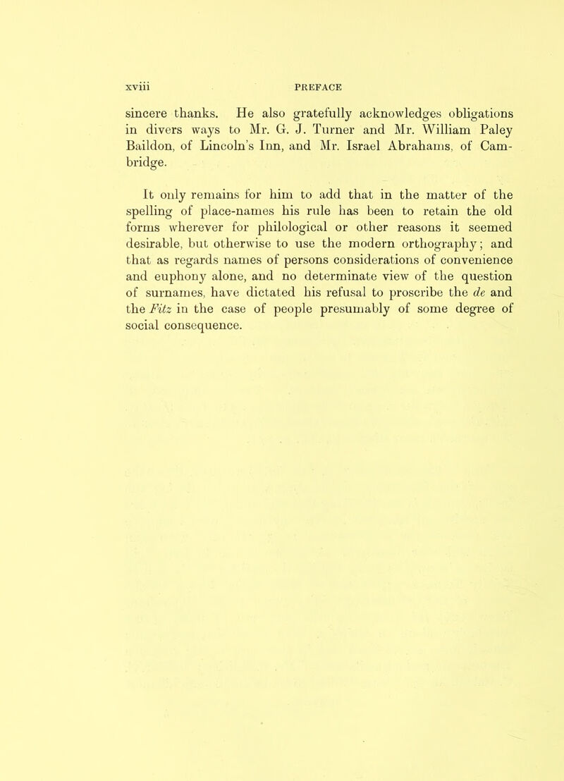 sincere thanks. He also gratefully acknowledges obligations in divers ways to Mr. G. J. Turner and Mr. William Paley Baildon, of Lincoln’s Inn, and Mr. Israel Abrahams, of Cam- bridge. It only remains for him to add that in the matter of the spelling of place-names his rule has been to retain the old forms wherever for philological or other reasons it seemed desirable, but otherwise to use the modern orthography; and that as regards names of persons considerations of convenience and euphony alone, and no determinate view of the question of surnames, have dictated his refusal to proscribe the de and the Fitz in the case of people presumably of some degree of social consequence.