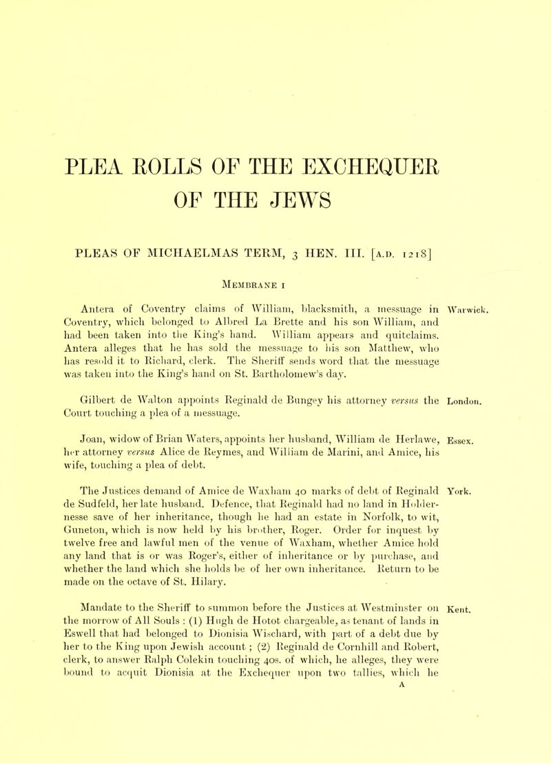 PLEA POLLS OF THE EXCHEQUER OF THE JEWS PLEAS OF MICHAELMAS TERM, 3 HEN. III. [a.d. 121S] Membrane i Antera of Coventry claims of William, blacksmith, a messuage in Coventry, which belonged to Albred La Brette and his son William, and had been taken into the King’s hand. William appears and quitclaims. Antera alleges that he has sold the messuage to his son Matthew, who has resold it to Richard, clerk. The Sheriff sends word that the messuage was taken into the King’s hand on St. Bartholomew’s day. Gilbert de Walton appoints Reginald de Bungey his attorney versus the Court touching a plea of a messuage. Joan, widow of Brian Waters, appoints her husband, William de Herlawe, her attorney versus Alice de Reymes, and William de Marini, and Amice, his wife, touching a plea of debt. The Justices demand of Amice de Waxhatn 40 marks of debt of Reginald de Sudfeld, her late husband. Defence, that Reginald had no land in Holder- nesse save of her inheritance, though he had an estate in Norfolk, to wit, Guneton, which is now held by his brother, Roger. Order for inquest by twelve free and lawful men of the venue of Waxham, whether Amice hold any land that is or was Roger’s, either of inheritance or by purchase, and whether the land which she holds be of her own inheritance. Return to be made on the octave of St. Hilary. Mandate to the Sheriff to summon before the Justices at Westminster on the morrow of All Souls : (1) Hugh de Hotot. chargeable, as tenant of lands in Eswell that had belonged to Dionisia Wiscliard, with part of a debt due by her to the King upon Jewish account; (2) Reginald de Cornhill and Robert, clerk, to answer Ralph Colekin touching 40s. of which, he alleges, they were bound to acquit Dionisia at the Exchequer upon two tallies, which he A Warwick. London. Essex. York. Kent.