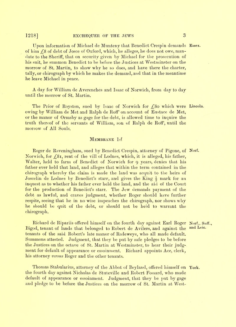 Upon information of Michael de Munteny that Benedict Crespin demands Essex, of him of debt of Josce of Oxford, which, he alleges, he does not owe, man- date to the Sheriff, that on security given by Michael for the prosecution of his suit, he summon Benedict to be before the Justices at Westminster on the morrow of St. Martin, to show why he so does, and have there the charter, tally, or chirograph by which he makes the demand, and that in the meantime he leave Michael in peace. A day for William de Averenches and Isaac of Norwich, from day to day until the morrow of St. Martin. The Prior of Royston, sued by Isaac of Norwich for ^80 which were Lincoln, owing by William de Met and Ralph de Rolf’ on account of Eustace de Met, or the manor of Ormsby as gage for the debt, is allowed time to inquire the truth thereof of the servants of William, son of Ralph de Rolf, until the morrow of All Souls. Membrane 1 d Roger de Raveningham, sued by Benedict Crespin, attorney of Pigone, of Norf. Norwich, for ^8i, rent of the vill of Lodnes, which, it is alleged, his father, Walter, held to farm of Benedict of Norwich for 9 years, denies that his father ever held that land, and alleges that within the term contained in the chirograph whereby the claim is made the land was acquit to the heirs of Joscelin de Lodnes by Benedict’s starr, and gives the King i mark for an inquest as to whether his failier ever held the land, and the aid of the Court for the production of Benedict’s starr. The Jew demands payment of the debt as lawful, and craves judgment, whether Roger should have further respite, seeing that he in no wise impeaches the chirograph, nor shows why he should be quit of the debt, or should not be held to warrant the chirograph. Richard de Ripariis offered himself on the fourth day against Earl Roger Norf., S»ff., Bigod, tenant of lands that belonged to Robert de Avilers, and against the alul ^eic. tenants of the said Robert’s late manor of Radeweye, who all made default. Summons attested. Judgment, that they be put by safe pledges to be before the Justices on the octave of St. Martin at Westminster, to hear their judg- ment for default of appearance or essoinment. Richard appoints Ace, clerk, his attorney versus Roger and the other tenants. Thomas Stabularius, attorney of the Abbot of Beyland, offered himself on York, the fourth day against Nicholas de Stuteville and Robert Fossard, who made default of appearance or essoinment. Judgment, that they be put by gage and pledge to be before the Justices on the morrow of St. Martin at West-