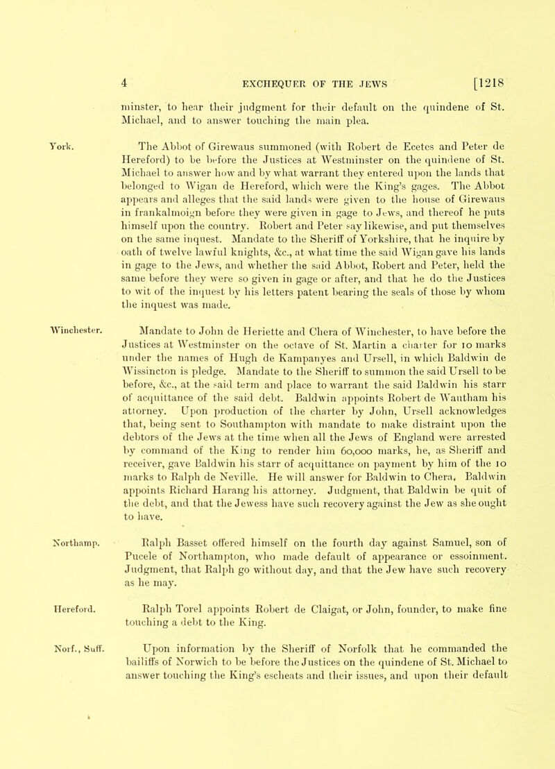 minster, to hear tlieir judgment for their default on the quindene of St. Michael, and to answer touching the main plea. York. The Abbot of Girewaus summoned (with Robert de Ecetes and Peter de Hereford) to be before the Justices at Westminster on the quindene of St. Michael to answer how and by what warrant they entered upon the lands that belonged to Wigan de Hereford, which were the King’s gages. The Abbot appears and alleges that the said lands were given to the house of Girewaus in frankalmoign before they were given in gage to Jews, and thereof he puts himself upon the country. Robert and Peter say likewise, and put themselves on the same inquest. Mandate to the Sheriff of Yorkshire, that he inquire by oath of twelve lawful knights, &c., at what time the said Wigan gave his lands in gage to the Jews, and whether the said Abbot, Robert and Peter, held the same before they were so given in gage or after, and that he do the Justices to wit of the inquest by his letters patent hearing the seals of those by whom the inquest was made. Winchester. Mandate to John de Heriette and Chera of Winchester, to have before the Justices at Westminster on the ociave of St. Martin a charter for io marks under the names of Hugh de Kampanyes and Ursell, in which Baldwin de Wissincton is pledge. Mandate to the Sheriff to summon the said Ursell to be before, &c., at the said term and place to warrant the said Baldwin his starr of acquittance of the said debt. Baldwin appoints Robert de Wautham his attorney. Upon production of the charter by John, Ursell acknowledges that, being sent to Southampton with mandate to make distraint upon the debtors of the Jews at the time when all the Jews of England were arrested by command of the King to render him 60,000 marks, he, as Sheriff and receiver, gave Baldwin his starr of acquittance on payment by him of the 10 marks to Ralph de Neville. He will answer for Baldwin to Chera, Baldwin appoints Richard Harang his attorney. Judgment, that Baldwin be quit of the debt, and that the Jewess have such recovery against the Jew as she ought to have. Nortliamp. Ralph Basset offered himself on the fourth day against Samuel, son of Pucele of Northampton, who made default of appearance or essoinment. Judgment, that Ralph go without day, and that the Jew have such recovery as he may. Hereford. Ralph Torel appoints Robert de Claigat, or John, founder, to make fine touching a debt to the King. Norf., Suff. Upon information by the Sheriff of Norfolk that he commanded the bailiffs of Norwich to he before the Justices on the quindene of St. Michael to answer touching the King’s escheats and their issues, and upon their default