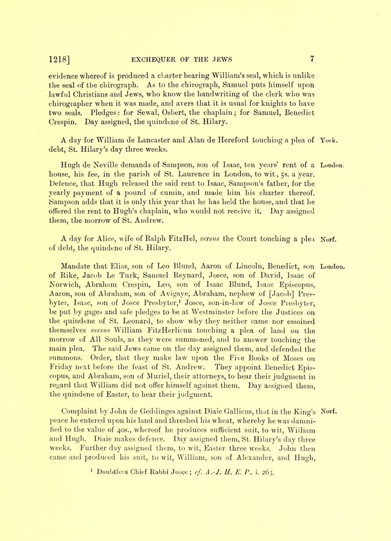 evidence whereof is produced a charter bearing William’s seal, which is unlike the seal of the chirograph. As to the chirograph, Samuel puts himself upon lawful Christians and Jews, wdio know the handwriting of the clerk who was chirograplier when it was made, and avers that it is usual for knights to have two seals. Pledges: for Sewal, Osbert, the chaplain; for Samuel, Benedict Crespin. Day assigned, the quindene of St. Hilary. A day for William de Lancaster and Alan de Hereford touching a plea of Yoik. debt, St. Hilary’s day three weeks. Hugh de Neville demands of Sampson, son of Isaac, ten years’ rent of a London, house, his fee, in the parish of St. Laurence in London, to wit, 5s. a year. Defence, that Hugh released the said rent to Isaac, Sampson’s father, for the yearly payment of a pound of cumin, and made him his charter thereof. Sampson adds that it is only this year that he has held the house, and that he offered the rent to Hugh’s chaplain, who would not receive it. Day assigned them, the morrow of St. Andrew. A day for Alice, wife of Ralph FitzIIel, versus the Court touching a plea Norf. of debt, the quindene of St. Hilary. Mandate that Elias, son of Leo Blund, Aaron of Lincoln, Benedict, son London, of Rike, Jacob Le Turk, Samuel Reynard, Josce, son of David, Isaac of Norwich, Abraham Crespin, Leo, son of Isaac Blund, Isaac Episcopus, Aaron, son of Abraham, son of Avigaye, Abraham, nephew of [Jacob] Pres- byter, Isaac, son of Josce Presbyter,1 Josce, son-in-law of Josce Presbyter, be put by gages and safe pledges to be at Westminster before the Justices on the quindene of St. Leonard, to show why they neither came nor essoined themselves versus William FitzHerlicun touching a plea of land on the morrow of All Souls, as they were summoned, and to answer touching the main plea. The said Jew's came on the day assigned them, and defended the summons. Order, that they make law upon the Five Books of Moses on Friday next before the feast of St. Andrew. They appoint Benedict Epis- copus, and Abraham, son of Muriel, their attorneys, to hear their judgment in regard that William did not offer himself against them. Day assigned them, the quindene of Easter, to hear their judgment. Complaint by John de Geddinges against Diaie Gallicus, that in the King’s Norf. peace he entered upon his land and threshed his wheat, whereby he was damni- fied to the value of 40s., whereof he produces sufficient suit, to wit, William and Hugh. Diaie makes defence. Day assigned them, St. Hilary’s day three weeks. Further day assigned them, to wit, Easter three weeks. John then came and produced his suit, to wdt, William, son of Alexander, and Hugh, 1 Doubtless Chief Rabbi Josce; cf. A.-J, H. E. P.. i. 263,