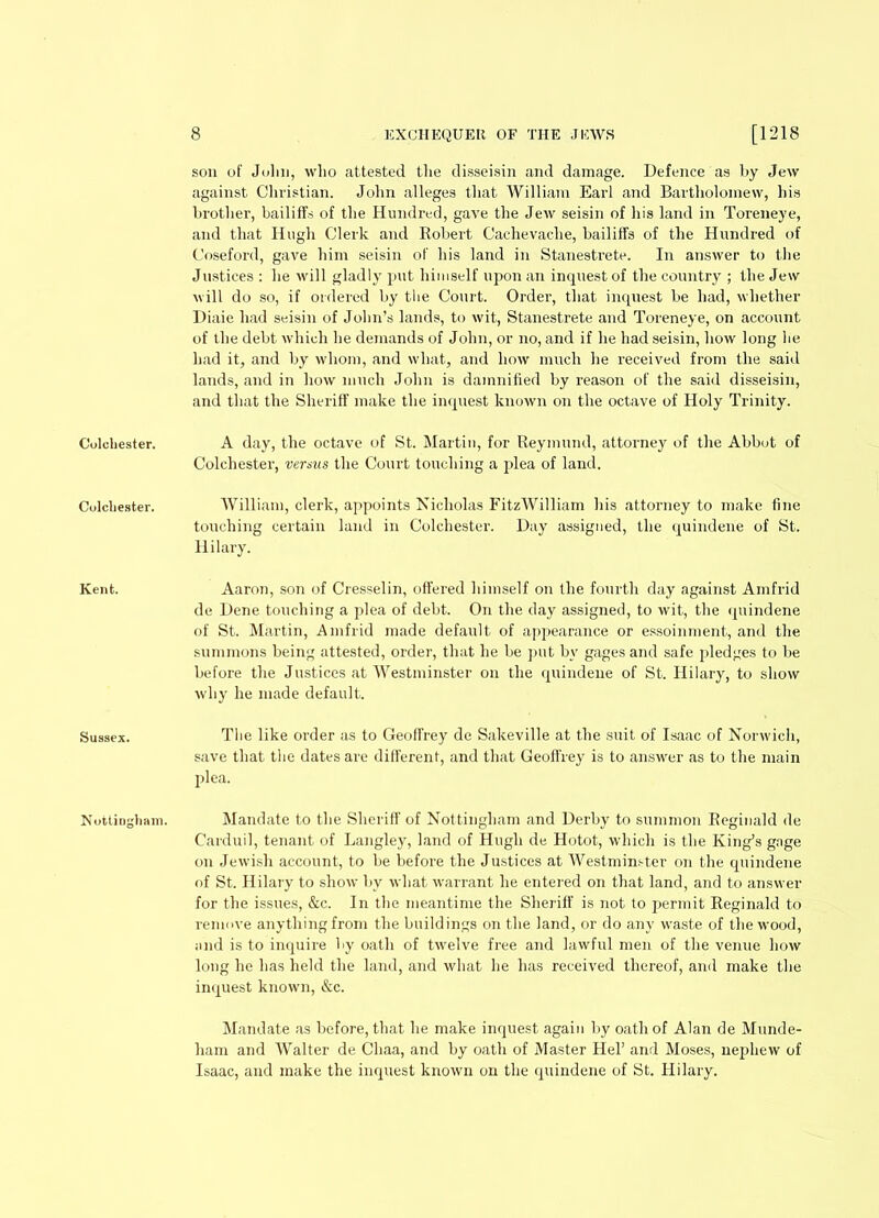 Colchester. Colchester. Kent. Sussex. Nottingham. 8 EXCHEQUER OF THE JEWS [1218 son of Jolm, who attested the disseisin and damage. Defence as hy Jew against Christian. John alleges that William Earl and Bartholomew, his brother, bailiffs of the Hundred, gave the Jew seisin of his land in Toreneye, and that Hugh Clerk and Robert Cachevache, bailiffs of the Hundred of Coseford, gave him seisin of his land in Stanestrete. In answer to the Justices : lie will gladly put himself upon an inquest of the country ; the Jew will do so, if ordered by the Court. Order, that inquest be had, whether Diaie had seisin of John’s lands, to wit, Stanestrete and Toreneye, on account of the debt which he demands of John, or no, and if he had seisin, how long he had it, and by whom, and what, and how much he received from the said lands, and in how much John is damnified by reason of the said disseisin, and that the Sheriff make the inquest known on the octave of Holy Trinity. A day, the octave of St. Martin, for Reymund, attorney of the Abbot of Colchester, versus the Court touching a plea of land. William, clerk, appoints Nicholas FitzWilliam his attorney to make fine touching certain land in Colchester. Day assigned, the quindene of St. Hilary. Aaron, son of Cresselin, offered himself on the fourth day against Amfrid de Dene touching a plea of debt. On the clay assigned, to wit, the quindene of St. Martin, Amfrid made default of appearance or essoinment, and the summons being attested, order, that he be put by gages and safe pledges to be before the Justices at Westminster on the quindene of St. Hilary, to show why he made default. The like order as to Geoffrey de Sakeville at the suit of Isaac of Norwich, save that the dates are different, and that Geoffrey is to answer as to the main plea. Mandate to the Sheriff of Nottingham and Derby to summon Reginald de Carduil, tenant of Langley, land of Hugh de Hotot, which is the King’s gage on Jewish account, to be before the Justices at Westminster on the quindene of St. Hilary to show by what warrant he entered on that land, and to answer for the issues, &c. In the meantime the Sheriff is not to permit Reginald to remove anything from the buildings on the land, or do any waste of the wood, and is to inquire by oath of twelve free and lawful men of the venue how long he has held the land, and what he has received thereof, and make the inquest known, &c. Mandate as before, that he make inquest again by oath of Alan de Munde- ham and Walter de Cliaa, and by oath of Master Hel’ and Moses, nephew of Isaac, and make the inquest known on the quindene of St. Hilary.