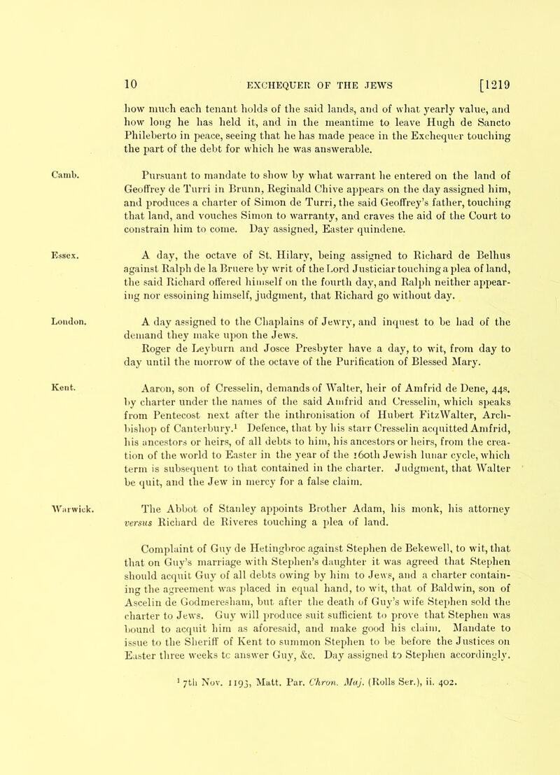 Essex. London. Keut. ‘Warwick. 10 EXCHEQUER OF THE JEWS [1219 how much each tenant holds of the said lands, and of what yearly value, and how long he has held it, and in the meantime to leave Hugh de Sancto Phileberto in peace, seeing that he has made peace in the Exchequer touching the part of the debt for which he was answerable. Geoffrey de Turri in Brunn, Reginald Chive appears on the day assigned him, and produces a charter of Simon de Turri, the said Geoffrey’s father, touching that land, and vouches Simon to warranty, and craves the aid of the Court to constrain him to come. Day assigned, Easter quindene. A day, the octave of St. Hilary, being assigned to Richard de Belhus against Ralph de la Bruere by writ of the Lord Justiciar touching a plea of land, the said Richard offered himself on the fourth day, and Ralph neither appear- ing nor essoining himself, judgment, that Richard go without day. A day assigned to the Chaplains of Jewry, and inquest to be had of the demand they make upon the Jews. Roger de Leyburn and Josce Presbyter have a day, to wit, from day to day until the morrow of the octave of the Purification of Blessed Mary. Aaron, son of Cresselin, demands of Walter, heir of Amfrid de Dene, 44s. by charter under the names of the said Amfrid and Cresselin, which speaks from Pentecost next after the inthronisation of Hubert FitzWalter, Arch- bishop of Canterbury.1 Defence, that by his stai r Cresselin acquitted Amfrid, his ancestors or heirs, of all debts to him, his ancestors or heirs, from the crea- tion of the world to Easter in the year of the 160th Jewish lunar cycle, which term is subsequent to that contained in the charter. Judgment, that Walter be quit, and the Jew in mercy for a false claim. The Abbot of Stanley appoints Brother Adam, his monk, his attorney versus Richard de Riveres touching a plea of land. Complaint of Guy de Hetingbroc against Stephen de Bekewell, to wit, that that on Guy’s marriage with Stephen’s daughter it was agreed that Stephen should acquit Guy of all debts owing by him to Jews, and a charter contain- ing the agreement was placed in equal hand, to wit, that of Baldwin, son of Ascelin de Godmeresham, but after the death of Guy’s wife Stephen sold the charter to Jews. Guy will produce suit sufficient to prove that Stephen was bound to acquit him as aforesaid, and make good his claim. Mandate to issue to the Sheriff of Kent to summon Stephen to be before the Justices on Easter three weeks tc answer Guy, &c. Day assigned to Stephen accordingly. 7U1 Nov. 1193, Matt. Par. Chron. Maj. (Rolls Ser.), ii. 402.