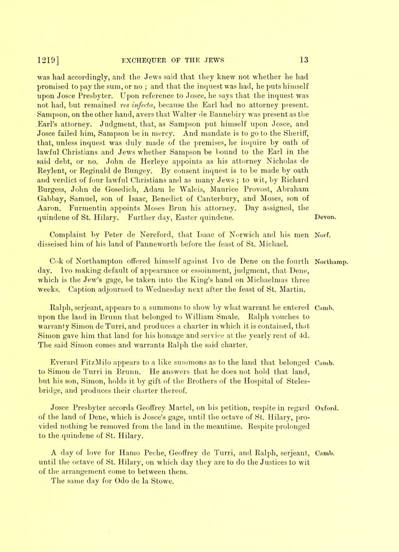 was had accordingly, and the Jews said that they knew not whether he had promised to pay the sum, or no ; and that the inquest was had, he puts himself upon Josce Presbyter. Upon reference to Josce, he says that the inquest was not had, but remained res infecta, because the Earl had no attorney present. Sampson, on the other hand, avers that Walter de Bannebiry was present as tbe Earl’s attorney. Judgment, that, as Sampson put himself upon Josce, and Josce failed him, Sampson be in mercy. And mandate is to go to the Sheriff, that, unless inquest was duly made of the premises, he inquire by oath of lawful Christians and Jews whether Sampson be bound to the Earl in the said debt, or no. John de Herleye appoints as his attorney Nicholas de Reylent, or Reginald de Bungey. By consent inquest is to be made by oath and verdict of four lawful Christians and as many Jews ; to wit, by Richard Burgess, John de Gosedich, Adam le Waleis, Maurice Provost, Abraham Gabbay, Samuel, son of Isaac, Benedict of Canterbury, and Moses, son of Aaron. Furmentin appoints Moses Brun his attorney. Day assigned, the quindene of St. Hilary. Further day, Easter quindene. Complaint by Peter de Nereford, that Isaac of Norwich and his men disseised him of his land of Panneworth before the feast of St. Michael. Cuk of Northampton offered himself against Ivo de Dene on the fourth day. Ivo making default of appearance or essoinment, judgment, that Dene, which is the Jew’s gage, be taken into the King’s hand on Michaelmas three weeks. Caption adjourned to Wednesday next after the feast of St. Martin. Ralph, serjeant, appears to a summons to show by what warrant he entered upon the land in Brunn that belonged to William Smale. Ralph vouches to warranty Simon deTurri, and produces a charter in which it is contained, that Simon gave him that land for his homage and service at the yearly rent of 4d. The said Simon comes and warrants Ralph the said charter. Everard FitzMilo appears to a like summons as to the land that belonged to Simon de Turri in Brunn. He answers that he does not hold that land, but his son, Simon, holds it by gift of the Brothers of the Hospital of Steles- bridge, and produces their charter thereof. Josce Presbyter accords Geoffrey Martel, on his petition, respite in regard of the land of Dene, which is Josce’s gage, until the octave of St. Hilary, pro- vided nothing be removed from the land in the meantime. Respite prolonged to the quindene of St. Hilary. A day of love for Hamo Peche, Geoffrey de Turri, and Ralph, serjeant, until the octave of St. Hilary, on which day they are to do the Justices to wit of the arrangement come to between them. The same day for Odo de la Stowe. Devon. Nurf. Noithamp. Camb. Can ib. Oxford. Camb.