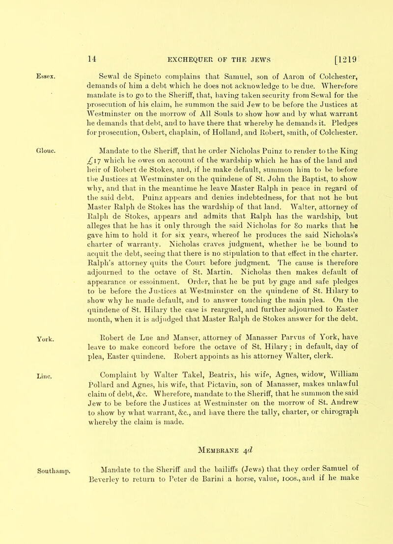 Essex. Glouc. York. Line. Sewal de Spineto complains that Samuel, son of Aaron of Colchester, demands of him a debt which he does not acknowledge to be due. Wherefore mandate is to go to the Sheriff, that, having taken security from Sewal for the prosecution of his claim, he summon the said Jew to be before the Justices at Westminster on the morrow of All Souls to show how and by what warrant he demands that debt, and to have there that whereby he demands it. Pledges for prosecution, Osbert, chaplain, of Holland, and Robert, smith, of Colchester. Mandate to the Sheriff, that he order Nicholas Puinz to render to the King £\~j which he owes on account of the wardship which he has of the land and heir of Robert de Stokes, and, if he make default, summon him to be before the Justices at Westminster on the quindene of St. John the Baptist, to show why, and that in the meantime he leave Master Ralph in peace in regard of the said debt. Puinz appears and denies indebtedness, for that not he but Master Ralph de Stokes has the wardship of that land. Walter, attorney of Ralph de Stokes, appears and admits that Ralph has the wardship, but alleges that he has it only through the said Nicholas for 80 marks that he gave him to hold it for six years, whereof he produces the said Nicholas’s charter of warranty. Nicholas craves judgment, whether lie be bound to acquit the debt, seeing that there is no stipulation to that effect in the charter. Ralph’s attorney quits the Court before judgment. The cause is therefore adjourned to the octave of St. Martin. Nicholas then makes default of appearance or essoinment. Order, that he be put by gage and safe pledges to be before the Justices at Westminster on the quindene of St. Hilary to show why he made default, and to answer touching the main plea. On the quindene of St. Hilary the case is reargued, and further adjourned to Easter month, when it is adjudged that Master Ralph de Stokes answer for the debt. Robert de Lue and Manser, attorney of Manasser Parvus of York, have leave to make concord before the octave of St. Hilary; in default, day of plea, Easter quindene. Robert appoints as his attorney Walter, clerk. Complaint by Walter Takel, Beatrix, his wife, Agnes, widow, William Pollard and Agnes, his wife, that Pictavin, son of Manasser, makes unlawful claim of debt, &c. Wherefore, mandate to the Sheriff, that he summon the said Jew to be before the Justices at Westminster on the morrow of St. Andrew to show by what warrant, &c., and have there the tally, charter, or chirograph whereby the claim is made. Membrane 4d Southanip. Mandate to the Sheriff and the bailiffs (Jews) that they order Samuel of Beverley to return to Peter de Barini a horse, value, 100s., and if he make