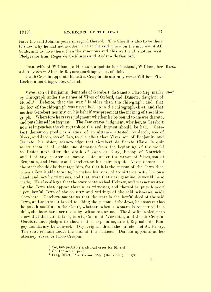 leave the said John in peace in regard thereof. The Sheriff is also to he there to show why he had not another writ at the said place on the morrow of All Souls, and to have there then the summons and this writ and another writ. Pledges for him, Roger de Geddinges and Andrew de Sanford. Joan, wife of William de Herlawe, appoints her husband, William, her attorney versus Alice de Reymes touching a plea of debt. Jacob Crespin appoints Benedict Crespin his attorney versus William Fitz- Herlicun touching a plea of land. by chirograph under the names of Vives of Oxford, and Damete, daughter of Morell.1 Defence, that the wax 2 is older than the chirograph, and that the foot of the chirograph was never laid up in the chirograph-chest, and that neither Gerebert nor any on his behalf was present at the making of the chiro- graph. Wherefore he craves judgment whether he be bound to answer thereto, and puts himself on inquest. The Jew craves judgment, whether, as Gerebert nowise impeaches the chirograph or the seal, inquest should be had. Gere- bert thereupon produces a start- of acquittance attested by Jacob, son of Meyr, and Jacob, son of Leo, to the effect that Vives, son of Benjamin, and Damete, his sister, acknowledge that Gerebert de Sancto Claro is quit as to them of all debts and demands from the beginning of the world to Easter next after the death of John de Gray, Bishop of Norwich,3 and that any charter of mesne date under the names of Vives, son of Benjamin, and Damete and Gerebert or his heirs is quit. Vives denies that the starr should disadvantage him, for that it is the custom of the Jews that, when a Jew is able to write, he makes his starr of acquittance with his own hand, and not by witnesses, and that, were that starr genuine, it would be so made. He also alleges that the starr contains bad Hebrew, and was not written by the Jews that appear therein as witnesses, and thereof he puts himself upon lawful Jews of the country and writings of the said witnesses made elsewhere. Gerebert maintains that the starr is the lawful deed of the said Jews, and as to what is said touching the custom of the Jews, he answers, that he puts himself upon the Court, whether, when a woman is concerned in a debt, she have her starr made by witnesses, or no. The Jew finds pledges to show that the starr is false, to wit, Copin of Worcester, and Jacob Crespin. Gerebert finds pledges to show that it is genuine, to wit, Reginald de Bun- gey and Henry Le Convert. Day assigned them, the quindene of St. Hilary. The starr remains under the seal of the Justices. Damete appoints as her attorney Vives, or Jacob Crespin. 1 Sic, but probably a clerical error for Muriel. 2 I e. the sealed part. 3 1214, Matt. Par. Vhron. Maj. (Rolls Ser.), ii. 581. Essex.