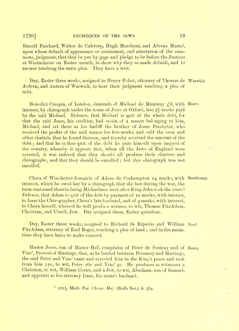 Ranulf Pascliard, Walter cle Caletorp, Hugh Marcliant, and Alvena Martel, upon whose default of appearance or essoinment, and attestation of the sum- mons, judgment, that they he put by gage and pledge to be before the Justices at Westminster on Easter month, to show why they so made default, and to answer touching the main plea. They have a writ. Day, Easter three weeks, assigned to Henry Foliot, attorney of Thomas de Warwick. Ardern, and Antera of Warwick, to hear their judgment touching a plea of debt. Benedict Crespin, of London, demands of Michael de Munteny £8, with Essex, interest, by chirograph under the name of Josce of Oxford, less 25 marks paid by the said Michael. Defence, that Michael is Quit of the whole debt, for that the said Josce, his creditor, had seisin of a manor belonging to him, Michael, and set there as his bailiff the brother of Josce Presbyter, who received the profits of the said manor for five weeks, and sold the corn and other chattels that he found thereon, and thereby received the amount of the debt; and that he is thus quit of the debt he puts himself upon inquest of the country, whereby it appears that, when all the Jews of England were arrested, it was ordered that they should all produce their charters and chirographs, and that they should be enrolled ; but this chirograph was not enrolled. Chera of Winchester demands of Adam de Corhampton 14 marks, with Southamp. interest, which he owed her by a chirograph that she lost during the war, the term contained therein being Michaelmas next after King John took the cross.1 Defence, that Adam is quit of the debt by payment of 10 marks, with interest, to Isaac the Chirograplier, Cliera’s late husband, and of 4 marks, with interest, to Chera herself, whereof he will prodme witness, to wit, Thomas FitzAdam, Christian, and Ursell, Jew. Day assigned them, Easter quindene. Day, Easter three weeks, assigned to Richard de Ripariis and William Norf. FitzAdam, attorney of Earl Roger, touching a plea of land ; and in the mean- time they have leave to make concord. Master Josce, son of Master Hel’, complains of Peter de Scoteny and of Essex. Vine’, Provost of Hastings, that, as he landed between Pevensey and Hastings, the said Peter and Vine’ came and arrested him in the King’s peace and took from him 21s., to wit, Peter 16s. and Vine’ 5s. He produces as witnesses a Christian, to wit, William Cornu, and a Jew, to wit, Abraham, son of Samuel, and appoints as his attorney Isaac, his sister’s husband. 1215, Matt. Par. Citron. Maj. (Rolls Ser.), ii. 584.