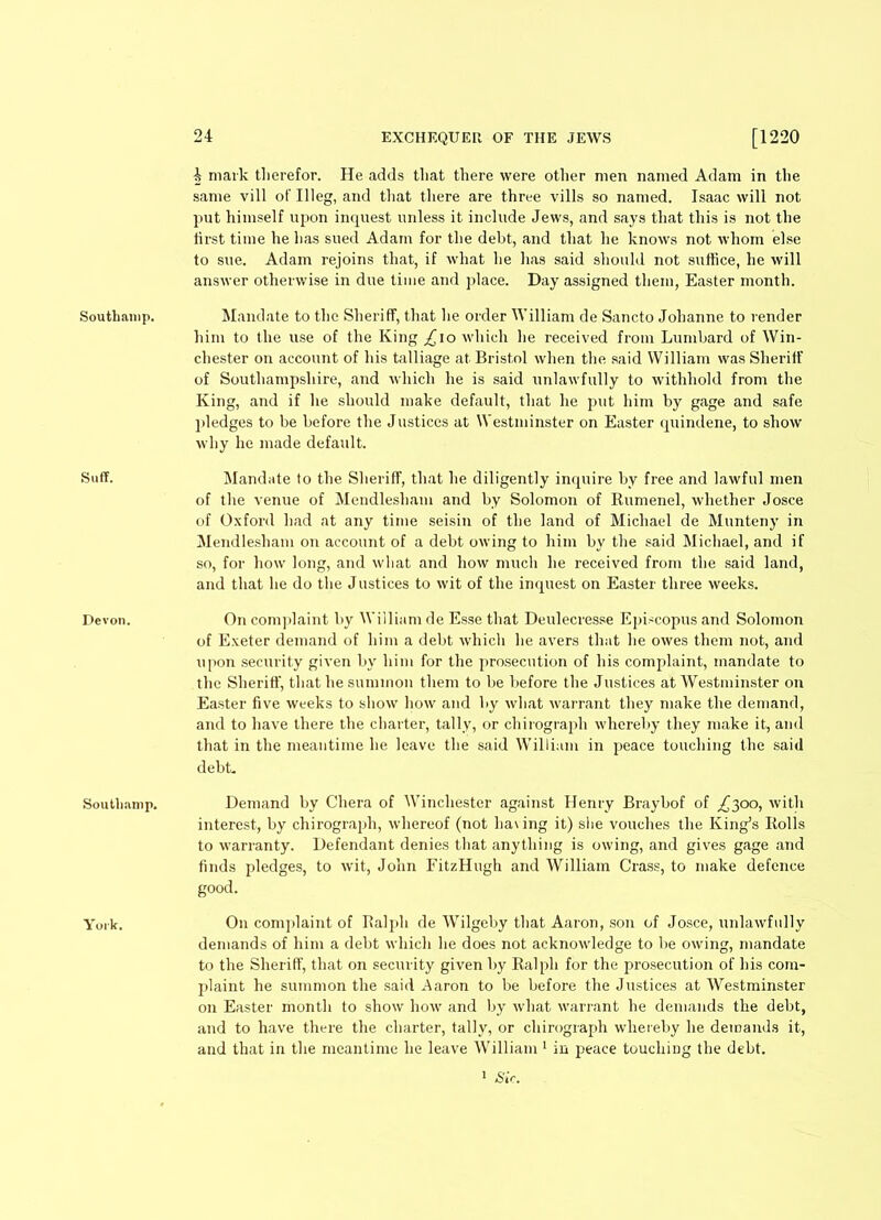 Southanip. 4 mark therefor. He adds that there were other men named Adam in the same vill of Illeg, and that there are three vills so named. Isaac will not put himself upon inquest unless it include Jews, and says that this is not the first time he has sued Adam for the debt, and that he knows not whom else to sue. Adam rejoins that, if what he has said should not suffice, he will answer otherwise in due time and place. Day assigned them, Easter month. Mandate to the Sheriff, that he order William de Sancto Johanne to lender him to the use of the King ^io which he received from Lombard of Win- chester on account of his talliage at Bristol when the said William was Sheriff of Southampshire, and which he is said unlawfully to withhold from the King, and if he should make default, that he put him by gage and safe pledges to be before the Justices at Westminster on Easter quindene, to show why he made default. Suff. Mandate to the Sheriff, that he diligently inquire by free and lawful men of the venue of Mendlesham and by Solomon of Rumenel, whether Josce of Oxford had at any time seisin of the land of Michael de Munteny in Mendlesham on account of a debt owing to him by the said Michael, and if so, for how long, and what and how much he received from the said land, and that he do the Justices to wit of the inquest on Easter three weeks. Devon. On complaint by William de Esse that Deulecresse Episcopus and Solomon of Exeter demand of him a debt which he avers that he owes them not, and upon security given by him for the prosecution of his complaint, mandate to the Sheriff', that he summon them to be before the Justices at Westminster on Easter five weeks to show how and by what warrant they make the demand, and to have there the charter, tally, or chirograph whereby they make it, and that in the meantime he leave the said William in peace touching the said debt. Soutlmmp. Demand by Chera of Winchester against Henry Braybof of £300, with interest, by chirograph, whereof (not having it) she vouches the King’s Bolls to warranty. Defendant denies that anything is owing, and gives gage and finds pledges, to wit, John FitzHugh and William Crass, to make defence good. York. On complaint of Ralph de WTilgeby that Aaron, son of Josce, unlawfully demands of him a debt which he does not acknowledge to be owing, mandate to the Sheriff, that on security given by Ralph for the prosecution of his com- plaint he summon the said Aaron to be before the Justices at Westminster on Easter month to show how and by what warrant he demands the debt, and to have there the charter, tally, or chirograph whereby he demands it, and that in the meantime he leave William 1 in peace touching the debt. 1 Sir.