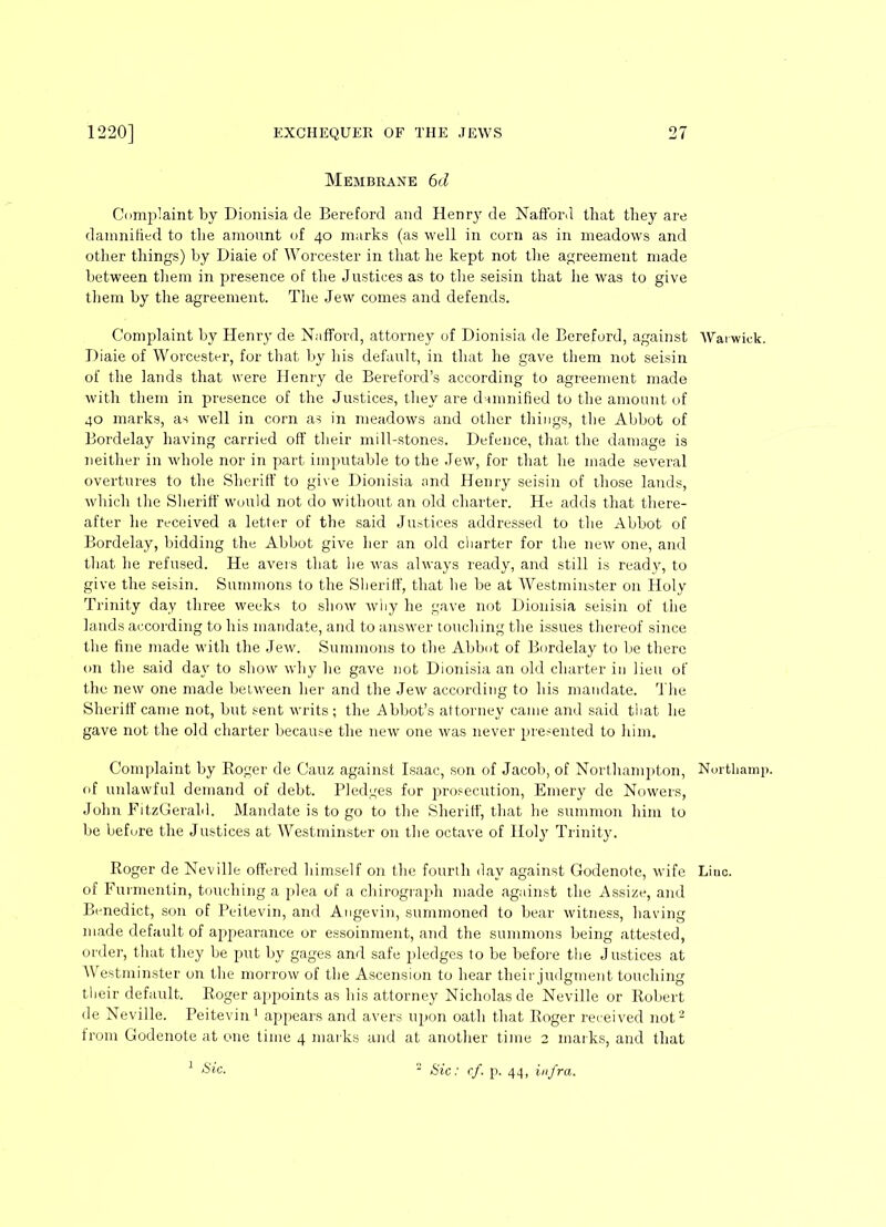 Membrane 6d Complaint by Dionisia de Bereford and Henry de Nafford that they are damnified to the amount of 40 marks (as well in corn as in meadows and other things) by Diaie of Worcester in that he kept not the agreement made between them in presence of the Justices as to the seisin that lie was to give them by the agreement. The Jew comes and defends. Complaint by Henry de Nafford, attorney of Dionisia de Bereford, against AVai wick. Diaie of Worcester, for that by his default, in that he gave them not seisin of the lands that were Henry de Bereford’s according to agreement made with them in presence of the Justices, they are damnified to the amount of 40 marks, as well in corn as in meadows and other things, the Abbot of Bordelay having carried off their mill-stones. Defence, that the damage is neither in whole nor in part imputable to the Jew, for that he made several overtures to the Sheriff to give Dionisia and Henry seisin of those lands, which the Sheriff would not do without an old charter. He adds that there- after he received a letter of the said Justices addressed to the Abbot of Bordelay, bidding the Abbot give her an old charter for the new one, and that he refused. He avers that lie was always ready, and still is ready, to give the seisin. Summons to the Sheriff, that he be at Westminster on Holy Trinity day three weeks to show why he gave not Dionisia seisin of the lands according to his mandate, and to answer touching the issues thereof since the fine made with the Jew. Summons to the Abbot of Bordelay to be there on the said day to show why he gave not Dionisia an old charter in lieu of the new one made between her and the Jew according to his mandate. The Sheriff came not, but sent writs; the Abbot’s attorney came and said that he gave not the old charter because the new one was never presented to him. Complaint by Roger de Cauz against Isaac, son of Jacob, of Northampton, Northamp. of unlawful demand of debt. Pledges for prosecution, Emery de Nowers, John FitzGerald. Mandate is to go to the Sheriff, that he summon him to be before the Justices at Westminster on the octave of Holy Trinity. Roger de Neville offered himself on the fourth day against Godenote, wife Liuc. of Furmentin, touching a plea of a chirograph made against the Assize, and Benedict, son of Peitevin, and Angevin, summoned to bear witness, having made default of appearance or essoinment, and the summons being attested, order, that they be put by gages and safe pledges to be before the Justices at Westminster on the morrow of the Ascension to hear their judgment touching their default. Roger appoints as his attorney Nicholas de Neville or Robert de Neville. Peitevin1 appears and avers upon oath that Roger received not3 from Godenote at one time 4 marks and at another time 2 marks, and that 1 Sic. 3 Sic: cf. p. 44, infra.