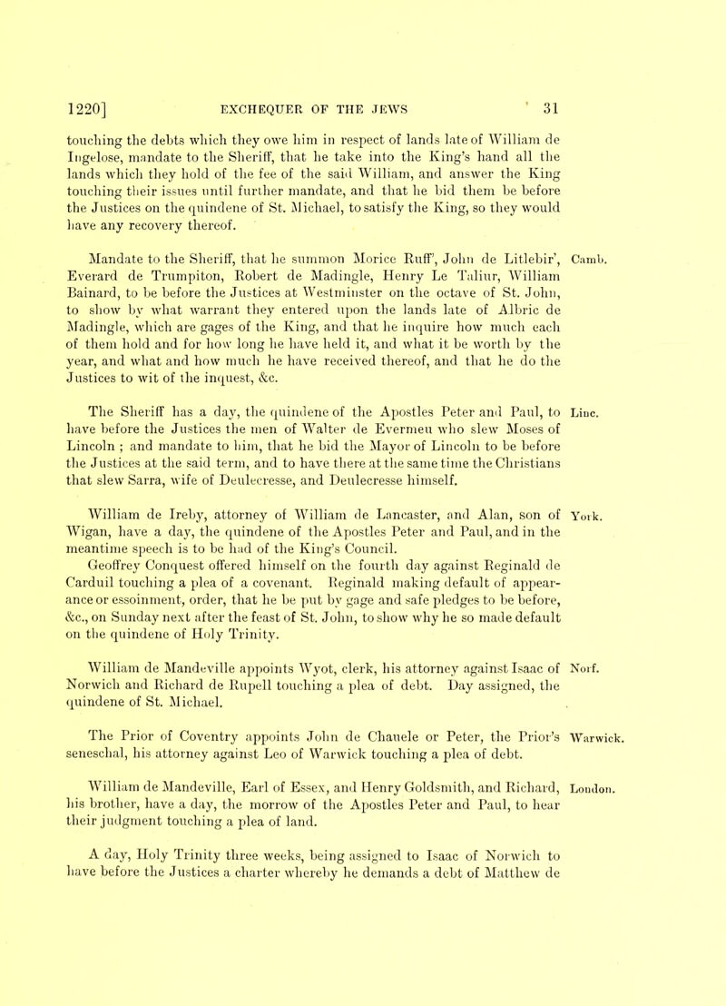 touching the debts which they owe him in respect of lands late of William de Ingelose, mandate to the SherifF, that he take into the King’s hand all the lands which they hold of the fee of the said William, and answer the King touching tlieir issues until further mandate, and that he bid them be before the Justices on the quindene of St. Michael, to satisfy the King, so they would have any recovery thereof. Mandate to the SherifF, that he summon Morice Ruff, John de Litlebir’, Everard de Trumpiton, Robert de Madingle, Henry Le Tuliur, William Bainard, to be before the Justices at Westminster on the octave of St. John, to show by what warrant they entered upon the lands late of Albric de Madingle, which are gages of the King, and that he inquire how much each of them hold and for how long he have held it, and what it be worth by the year, and what and how much he have received thereof, and that he do the Justices to wit of the inquest, &c. The Sheriff has a day, the quindene of the Apostles Peter and Paul, to have before the Justices the men of Walter de Evermeu who slew Moses of Lincoln ; and mandate to him, that he bid the Mayor of Lincoln to be before the Justices at the said term, and to have there at the same time the Christians that slew Sarra, wife of Deulecresse, and Deulecresse himself. William de Ireby, attorney of William de Lancaster, and Alan, son of Wigan, have a day, the quindene of the Apostles Peter and Paul, and in the meantime speech is to be had of the King’s Council. Geoffrey Conquest offered himself on the fourth day against Reginald de Carduil touching a plea of a covenant. Reginald making default of appear- ance or essoinment, order, that he be put bv gage and safe pledges to be before, &c., on Sunday next after the feast of St. John, to show why he so made default on the quindene of Holy Trinity. William de Mandeville appoints Wyot, clerk, his attorney against Isaac of Norwich and Richard de Rupell touching a plea of debt. Day assigned, the quindene of St. Michael. The Prior of Coventry appoints John de Chauele or Peter, the Prior’s seneschal, his attorney against Leo of Warwick touching a plea of debt. William de Mandeville, Earl of Essex, and Henry Goldsmith, and Richard, his brother, have a day, the morrow of the Apostles Peter and Paul, to hear their judgment touching a plea of land. Canrb. Line. York. Norf. Warwick. London. A day, Holy Trinity three weeks, being assigned to Isaac of Norwich to have before the Justices a charter whereby he demands a debt of Matthew de