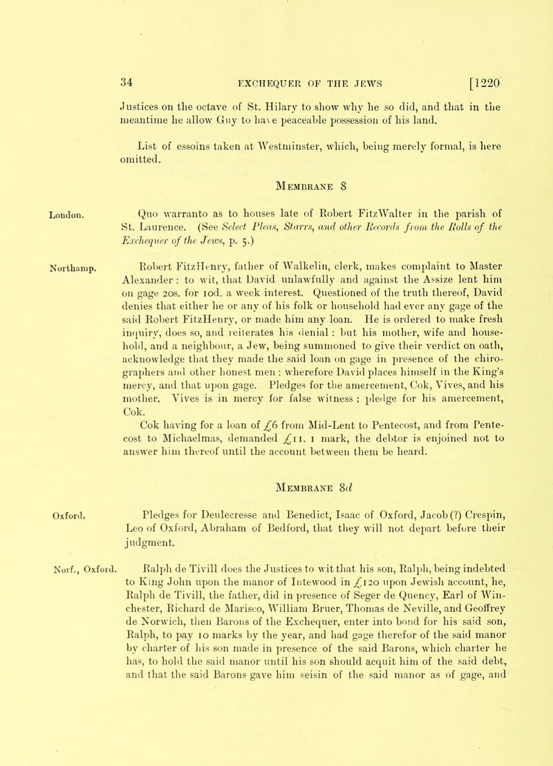 London. Northamp. Oxford. Norf., Oxford. 34 Justices on the octave of St. Hilary to show why he so did, and that in the meantime he allow Guy to ha\e peaceable possession of his land. List of essoins taken at Westminster, which, being merely formal, is here omitted. Membrane 8 Quo warranto as to houses late of Robert FitzWalter in the parish of St. Laurence. (See Select Pleas, Starrs, and other Records from the Rolls of the Exchequer of the Jews, p. 5.) Robert FitzIIenry, father of Walkelin, clerk, makes complaint to Master Alexander : to wit, that David unlawfully and against the Assize lent him on gage 20s. for iod. a week interest. Questioned of the truth thereof, David denies that either he or any of his folk or household had ever any gage of the said Robert FitzHenry, or made him any loan. He is ordered to make fresh inquiry, does so, and reiterates his denial: but his mother, wife and house- hold, and a neighbour, a Jew, being summoned to give their verdict on oath, acknowledge that they made the said loan on gage in presence of the chiro- graphers and other honest men : wherefore David places himself in the King’s mercy, and that upon gage. Pledges for tbe amercement, Cok, Vives, and his mother. Vives is in mercy for false witness : pledge for his amercement, Cok. Cok having for a loan of £6 from Mid-Lent to Pentecost, and from Pente- cost to Michaelmas, demanded £11. 1 mark, the debtor is enjoined not to answer him thereof until the account between them be heard. Membrane 8d Pledges for Denlecresse and Benedict, Isaac of Oxford, Jacob (?) Crespin, Leo of Oxford, Abraham of Bedford, that they will not depart before their judgment. Ralph de Tivill does the Justices to wit that his son, Ralph, being indebted to King John ujjon the manor of Iutewood in ^120 upon Jewish account, he, Ralph de Tivill, the father, did in presence of Seger de Quency, Earl of Win- chester, Richard de Marisco, William Bruer, Thomas de Neville, and Geoffrey de Norwich, then Barons of the Exchequer, enter into bond for his said son, Ralph, to pay 10 marks by the year, and had gage therefor of the said manor bv charter of his son made in presence of the said Barons, which charter lie has, to hold the said manor until his son should acquit him of the said debt, and that the said Barons gave him seisin of the said manor as of gage, and