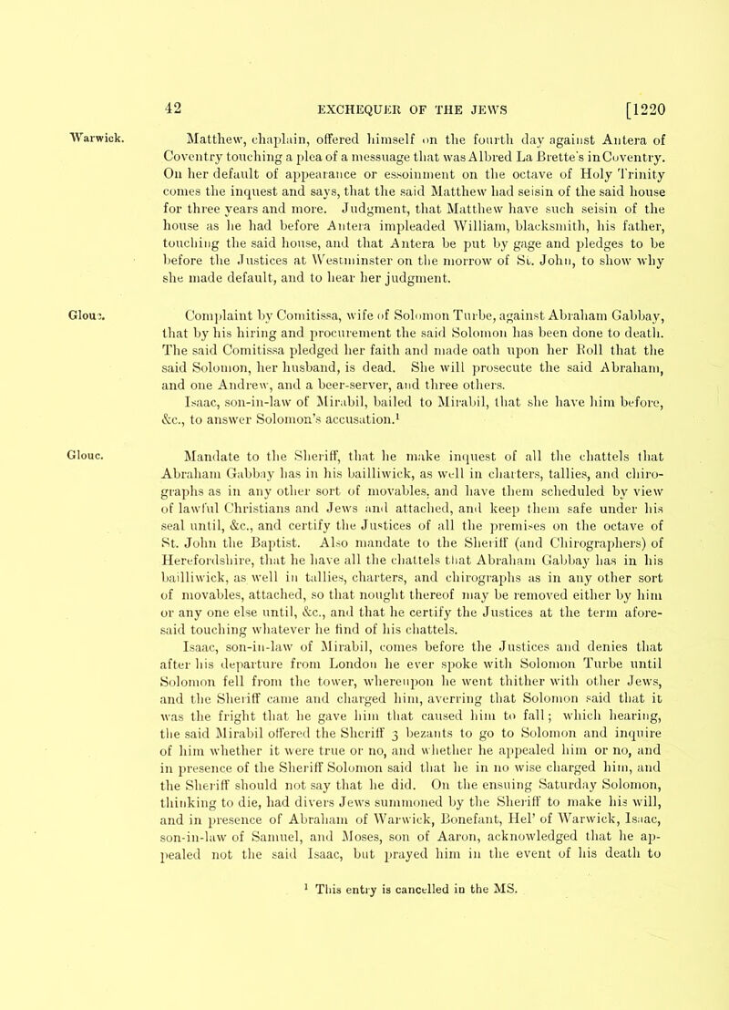 Warwick. Glour. Glouc. 42 EXCHEQUER OF THE JEWS [1220 Matthew, chaplain, offered himself on the fourth day against Antera of Coventry touching a plea of a messuage that was Albred La Brette's inCuventry. On her default of appearance or essoinment on the octave of Holy Trinity comes the inquest and says, that the said Matthew had seisin of the said house for three years and more. Judgment, that Matthew have such seisin of the house as he had before Antera impleaded William, blacksmith, his father, touching the said house, and that Antera be put by gage and pledges to be before the Justices at Westminster on the morrow of St. John, to show why she made default, and to hear her judgment. Complaint by Comitissa, wife of Solomon Turbe, against Abraham Gabbay, that by his hiring and procurement the said Solomon has been done to death. The said Comitissa pledged her faith and made oath upon her Boll that the said Solomon, her husband, is dead. She will prosecute the said Abraham, and one Andrew, and a beer-server, and three others. Isaac, son-in-law of Mirabil, bailed to Mirabil, that she have him before, &c., to answer Solomon’s accusation.1 Mandate to the Sheriff, that he make inquest of all the chattels that Abraham Gabbay has in his bailliwick, as well in charters, tallies, and chiro- graphs as in any other sort of movables, and have them scheduled by view of lawful Christians and Jews and attached, and keep them safe under his seal until, &c., and certify the Justices of all the premises on the octave of St. John the Baptist. Also mandate to the Sheriff (and Chirographers) of Herefordshire, that he have all the chattels that Abraham Gabbay lias in his bailliwick, as well in tallies, charters, and chirographs as in any other sort of movables, attached, so that nought thereof may be removed either by him or any one else until, &c., and that he certify the Justices at the term afore- said touching whatever he find of his chattels. Isaac, son-in-law of Mirabil, comes before the Justices and denies that after his departure from London he ever spoke with Solomon Turbe until Solomon fell from the tower, whereupon lie went thither with other Jews, and the Sheriff came and charged him, averring that Solomon said that it was the fright that he gave him that caused him to fall; which hearing, the said Mirabil ottered the Sheriff 3 bezants to go to Solomon and inquire of him whether it were true or no, and whether he appealed him or no, and in presence of the Sheriff Solomon said that he in no wise charged him, and the Sheriff should not say that he did. On the ensuing Saturday Solomon, thinking to die, had divers Jews summoned by the Sheriff to make his will, and in presence of Abraham of Warwick, Bonefant, Hel’ of Warwick, Isaac, son-in-law of Samuel, and Moses, son of Aaron, acknowledged that he ap- pealed not the said Isaac, but prayed him in the event of his death to