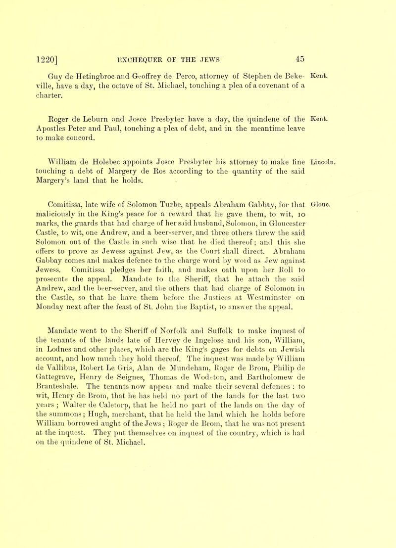 Guy de Hetingbroc and Geoffrey de Perco, attorney of Stephen de Beke- Kent, ville, have a day, the octave of St. Michael, touching a plea of a covenant of a charter. Roger de Lehurn and Josce Presbyter have a day, the quindene of the Kent. Apostles Peter and Paul, touching a plea of debt, and in the meantime leave lo make concord. William de Holebec appoints Josce Presbyter his attorney to make fine Lincoln, touching a debt of Margery de Ros according to the quantity of the said Margery’s land that he holds. Comitissa, late wife of Solomon Turbe, appeals Abraham Gabbay, for that Glouc. maliciously in the King’s peace for a reward that he gave them, to wit, io marks, the guards that had charge of her said husband, Solomon, in Gloucester Castle, to wit, one Andrew, and a beer-server, and three others threw the said Solomon out of the Castle in such wise that he died thereof; and this she offers to prove as Jewess against Jew, as the Court shall direct. Abraham Gabbay comes and makes defence to the charge word by word as Jew against Jewess. Comitissa pledges her faith, and makes oath upon her Roll to prosecute the appeal. Mandate to the Sheriff, that he attach the said Andrew, and the beer-server, and tlie others that had charge of Solomon in the Castle, so that he have them before the Justices at Westminster on Monday next after the feast of St. John the Baptist, io answer the appeal. Mandate went to the Sheriff of Norfolk and Suffolk to make inquest of the tenants of the lands late of Hervey de Ingelose and his son, William, in Lodnes and other places, which are the King’s gages for debts on Jewish account, and how much they hold thereof. The inquest was made by William de Vallibus, Robert Le Gris, Alan de Mundeham, Roger de Brom, Philip de Gattegrave, Henry de Seignes, Thomas de Wodeton, and Bartholomew de Branteshale. The tenants now appear and make their several defences : to wit, Henry de Brom, that he has held no part of the lands for the last two years ; Walter de C’aletorp, that he held no part of the lands on the day of the summons; Hugh, merchant, that he held the land which he holds before William borrowed aught of the Jews ; Roger de Brom, that he was not present at the inquest. They put themselves on inquest of the country', which is had on the quindene of St. Michael.