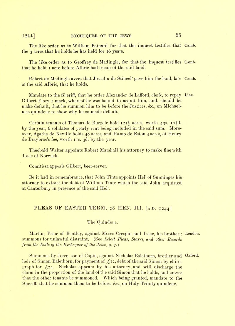 The like order as to William Bainard for that the inquest testifies that Camb. the 3 acres that he holds he has held for 16 years. The like order as to Geoffrey de Madingle, for that the inquest testifies Camb. that he held i acre before Albric had seisin of the said land. Robert de Madingle avers that Joscelin de Stiuecl’ gave him the land, late Camb. of the said Albric, that he holds. Mandate to the Sheriff, that he order Alexander de Lafford, clerk, to repay Line. Gilbert Flory i mark, whereof he was bound to acquit him, and, should he make default, that he summon him to be before the Justices, &c., on Michael- mas quindene to show why he so made default. Certain tenants of Thomas de Bttrgele hold I2i| acres, worth 43s. ioid. by the year, 6 solidates of yearly rent being included in the said sum. More- over, Agatha de Neville holds 48 acres, and Hamo de Eston 4 acres, of Henry de Braybroc’s fee, worth 1 is. 3d. by the year. Theobald Walter appoints Robert Marshall his attorney to make fine with Isaac of Norwich. Comitissa appeals Gilbert, beer-server. Be it had in remembrance, that John Tinte appoints Hel’ of Sunninges his attorney to extract the debt of William Tinte which the said John acquitted at Canterbury in presence of the said Hel’. PLEAS OF EASTER TERM, 28 HEN. III. [a.d. 1244] The Quindene. Martin, Prior of Bentley, against Moses Crespin and Isaac, his brother : London, summons for unlawful distraint. (See Select Pleas, Starrs, and other Records from the Rolls of the Exchequer of the Jews, p. 7.) Summons by Josce, son of Copin, against Nicholas Balethorn, brother and Oxford, heir of Simon Balethorn, for payment of ,£12, debt of the said Simon by chiro- graph for ^24. Nicholas appears by his attorney, and will discharge the claim in the proportion of the land of the said Simon that he holds, and craves that the other tenants be summoned. Which being granted, mandate to the Sheriff, that he summon them to be before, &c., on Holy Trinity quindene.