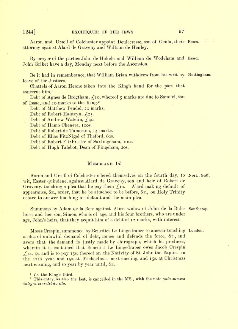 Aaron and Ursell of Colchester appoint Denlecresse, son of Genta, their Essex, attorney against Alard de Graveny and William de Henley. By prayer of the parties John de Hokele and William de Wodeham and Essex. John Griket have a day, Monday next before the Ascension. Be it had in remembrance, that William Brian withdrew from his writ by Nottingham, leave of the Justices. Chattels of Aaron Henne taken into the King’s hand for the part that concerns him.1 2 Debt of Agnes de Brogtham, £10, whereof 5 marks are due to Samuel, son of Isaac, and 10 marks to the King.'1 Debt of Matthew Pendel, 20 marks. Debt of Robert Hauteyn, £25. Debt of Andrew Watelin, ^40. Debt of Hamo Chenere, 100s. Debt of Robert de Tumeston, 14 marks. Debt of Elias Fit/.Nigel of Theford, 60s. Debt of Robert FitzPrestre of Saxlingeham, 100s. Debt of Hugh Talebot, Dean of Fingeham, 20s. Membrane lcf Aaron and Ursell of Colchester offered themselves on the fourth day, to Norf., SufF. wit, Easter quindene, against Alard de Graveny, son and heir of Robert de Graveny, touching a plea that he pay them £\o. Alard making default of appearance, &c., order, that he be attached to be before, &c., on Holy Trinity octave to answer touching his default and the main plea. Summons by Adam de la Bere against Alice, widow of John de la Buie- SouthaniR. huse, and her son, Simon, who is of age, and his four brothers, who are under age, John’s heirs, that they accpiit him of a debt of 12 marks, with interest. Moses Crespin, summoned by Benedict Le Lingedraper to answer touching London, a plea of unlawful demand of debt, comes and defends the force, &c., and avers that the demand is justly made by chirograph, which he produces, wherein it is contained that Benedict Le Lingedraper owes Jacob Crespin £\i\. 5s. and is to pay 15s. thereof on the Nativity of St. John the Baptist in the 17th year, and 15s. at Michaelmas next ensuing, and 15s. at Christmas next ensuing, and so year by year until, &c. 1 I.c. the King’s third. 2 This entry, as also the last, is cancelled in the MS., with the note quia summa integra siucdebito illo.