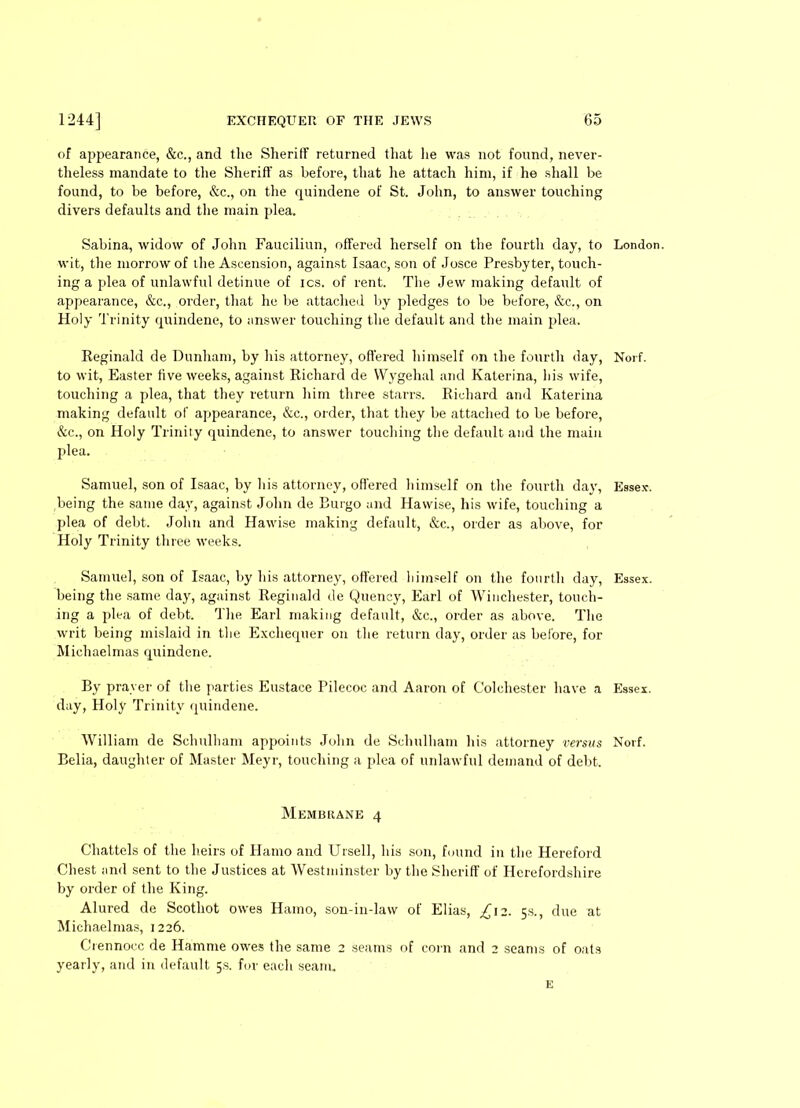 of appearance, &c., and the Sheriff returned that he was not found, never- theless mandate to the Sheriff as before, that he attach him, if he shall be found, to be before, &c., on the quindene of St. John, to answer touching divers defaults and the main plea. Sabina, widow of John Fauciliun, offered herself on the fourth day, to wit, the morrow of the Ascension, against Isaac, son of Josce Presbyter, touch- ing a plea of unlawful detinue of ics. of rent. The Jew making default of appearance, &c., order, that he be attached by pledges to be before, &c., on Holy Trinity quindene, to answer touching the default and the main plea. Reginald de Dunham, by his attorney, offered himself on the fourth day, to wit, Easter five weeks, against Richard de Wygehal and Katerina, his wife, touching a plea, that they return him three starrs. Richard and Katerina making default of appearance, &c., order, that they be attached to be before, &c., on Holy Trinity quindene, to answer touching the default and the main plea. Samuel, son of Isaac, by his attorney, offered himself on the fourth day, being the same day, against John de Burgo und Ha wise, his wife, touching a plea of debt. John and Hawise making default, &c., order as above, for Holy Trinity three weeks. Samuel, son of Isaac, by his attorney, ottered liimself on the fourth day, being the same day, against Reginald de Quency, Earl of Winchester, touch- ing a plea of debt. The Earl making default, &c., order as above. The writ being mislaid in the Exchequer on the return day, order as before, for Michaelmas quindene. By prayer of the parties Eustace Pilecoc and Aaron of Colchester have a day, Holy Trinity quindene. William de Schulham appoints John de Schulham his attorney versus Belia, daughter of Master Meyr, touching a plea of unlawful demand of debt. Membrane 4 Chattels of the heirs of Ilatno and Ursell, his son, found in the Hereford Chest and sent to the Justices at Westminster by the Sheriff of Herefordshire by order of the King. Alured de Scotliot owes Hamo, son-in-law of Elias, £12. 5s., due at Michaelmas, 1226. Crennocc de Hamme owes the same 2 seams of coi n and 2 seams of oats yearly, and in default 5s. for each seam. London. Norf. Essex-. Essex. Essex. Norf. E