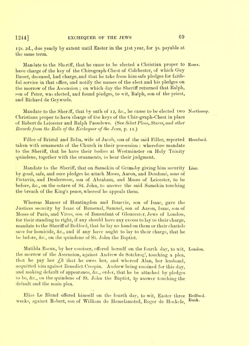 15s. 2d., due yearly by extent until Easter in the 31st year, for 5s. payable at the same term. Mandate to the Sheriff, that he cause to be elected a Christian proper to have charge of the key of the Chirograph-Chest of Colchester, of which Guy Basset, deceased, had charge, and that he take from him safe pledges for faith- ful service in that office, and notify the names of the elect and his pledges on the morrow of the Ascension ; on which day the Sheriff returned that Ralph, son of Peter, was elected, and found pledges, to wit, Ralph, son of the priest, and Richard de Gevwude. Mandate to the Sheriff, that by oath of 12, &c., he cause to be elected two Christians proper to have charge of the keys of the Chirograph-Chest in place of Robert de Leicester and Ralph Passelewe. (See Select Pleas, Starrs, and other Records from the Rolls of the Exchequer of the Jews, p. 11.) Fillee of Bristol and Belia, wife of Jacob, son of the said Fillee, reported taken with ornaments of the Church in their possession : wherefore mandate to the Sheriff, that he have their bodies at Westminster on Holy Trinity cpiindene, together with the ornaments, to hear their judgment. Mandate to the Sheriff, that on Samekin of Grimsby giving him security by good, safe, and sure pledges he attach Moses, Aaron, and Deudone, sons of Pictavin, and Deulecresse, son of Abraham, and Moses of Leicester, to be before, &c., on the octave of St. John, to answer the said Samekin touching the breach of the King’s peace, whereof he appeals them. Whereas Manser of Huntingdon and Bonevie, son of Isaac, gave the Justices security by Isaac of Rumenal, Samuel, son of Aaron, Isaac, son of Moses of Paris, and Vives, sou of Bonenfant of Gloucester, Jews of London, for their standing to right, if any should have any excess to lay to their charge, mandate to the Sheriff of Bedford, that he lay no hand on them or their chattels save for homicide, &c., and if any have aught to lay to their charge, that he be before, &c., on the cpiindene of St. John the Baptist. Matilda Bacun, by her essoiner, offered herself on the fourth day, to wit, the morrow of the Ascension, against Andrew de Sotebrog’, touching a plea, that he pay her that he owes her, and whereof Alan, her husband, acquitted him against Benedict Crespin, Andrew being essoined for this day, and making default of appearance, &c., order, that he be attached by pledges to be, &c., on the quindene of St. John the Baptist, to answer touching the default and the main plea. Elias Le Blund offered himself on the fourth day, to wit, Easter three weeks, against Robert, son of William de Hemelamsted, Roger de Hockele, Essex. Nurfchainp. Hereford. Line. London. Bedford. Buck.