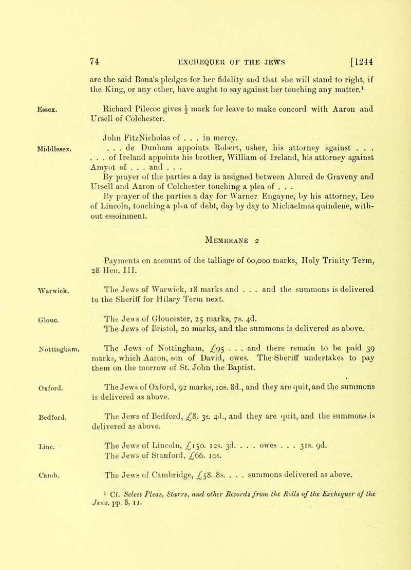 are the said Bona’s pledges for her fidelity and that she will stand to right, if the King, or any other, have aught to say against her touching any matter.1 Essex. Richard Pilecoc gives ^ mark for leave to make concord with Aaron and Ursell of Colchester. Middlesex. John FitzNicholas of ... in mercy. . . . de Dunham appoints Robert, usher, his attorney against . . ... of Ireland appoints his brother, William of Ireland, his attorney against Amyot of . . . and . . . By prayer of the parties a day is assigned between Alured de Graveny and Ursell and Aaron of Colchester touching a plea of . . . By prayer of the parties a day for Warner Engayne, by his attorney, Leo of Lincoln, touching a plea of debt, day by day to Michaelmas quindene, with- out essoinment. Warwick. Memrrane 2 Payments on account of the talliage of 60,000 marks, Holy Trinity Term, 28 Hen. III. The Jews of Warwick, 18 marks and . , . and the summons is delivered to the Sheriff for Hilary Term next. Glouo. The Jews of Gloucester, 25 marks, 7s. 4d. The Jews of Bristol, 20 marks, and the summons is delivered as above. Nottingham. The Jews of Nottingham, ^95 . . . and there remain to be paid 39 marks, which Aaron, son of David, owes. The Sheriff undertakes to pay them on the morrow of St. John the Baptist. Oxford. The Jews of Oxford, 92 marks, 10s. 8d., and they are quit, and the summons is delivered as above. Bedford. The Jews of Bedford, ^8. 3s. qd., and they are quit, and the summons is delivered as above. Line. The Jews of Lincoln, ^150. 12s. 3d. . . . owes . . . 31s. 9d. The Jews of Stanford, £66. 10s. Camb. The Jews of Cambridge, ^58. 8s. . . . summons delivered as above. 1 Cf. Select Pleas, Starrs, and other Records from the Rolls of the Exchequer of the Jews, pp. 8, 11.