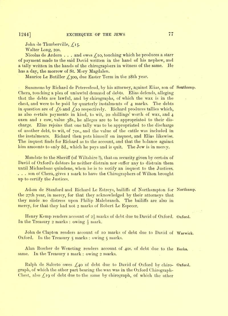 John Je Thurberville, ^15. Walter Long, 20s. Nicolas de Arderu . . . and owes ^10, touching which he produces a starr of payment made to the said David written in the hand of his nephew, and a tally written in the hands of the chirographers in witness of the same. He has a day, the morrow of St. Mary Magdalen. Maurice Le Butiller ^300, due Easter Term in the 28th year. Summons by Richard de Peteresfeud, by his attorney, against Elias, son of Chora, touching a plea of unlawful demand of debts. Elias defends, alleging that the debts are lawful, and by chirographs, of which the wax is in the chest, and were to be paid by quarterly instalments of 4 marks. The debts in question are of £6 and ^10 respectively. Richard produces tallies which, as also certain payments in kind, to wit, 20 shillings’ worth of wax, and 4 oxen and 1 cow, value 38s., he alleges are to be appropriated to their dis- charge. Elias rejoins that one tally was to be appropriated to the discharge of another debt, to wit, of 70s., and the value of the cattle was included in the instalments. Richard llien puts himself on inquest, and Elias likewise. The inquest finds for Richard as to the account, and that the balance against him amounts to only 8d., which he pays and is quit. The Jew is in mercy. Mandate to the Sheriff (of Wiltshire ?), that on security given by certain of David of Oxford’s debtors he neither distrain nor suffer any to distrain them until Michaelmas cpiindene, when lie is to notify an inquest to the Justices. . . . son of Chera, gives 1 mark to have the Chirographers of Wilton brought up to certify the Justices. Adam de Stanford and Richard Le Estreys, bailiffs of Northampton for the 27th year, in mercy, for that they acknowledged by their attorneys that they made no distress upon Philip Malebranch. The bailiffs are also in mercy, for that they had not 2 marks of Robert Le Especer. Henry Kemp renders account of 2b marks of debt due to David of Oxford. In the Treasury 2 marks : owing % mark. John de Clapton renders account of 10 marks of debt due to David of Oxford. In the Treasury 5 marks : owing 5 marks. Alan Boscher de Weneting renders account of 40s. of debt due to the same. In the Treasury 1 mark : owing 2 marks. graph, of which the other part bearing the wax was in the Oxford Chirograph- Chest, also £19 of debt due to the same by chirograph, of which the other Soutliamp. Northamp. Oxford. Warwick. Berks.